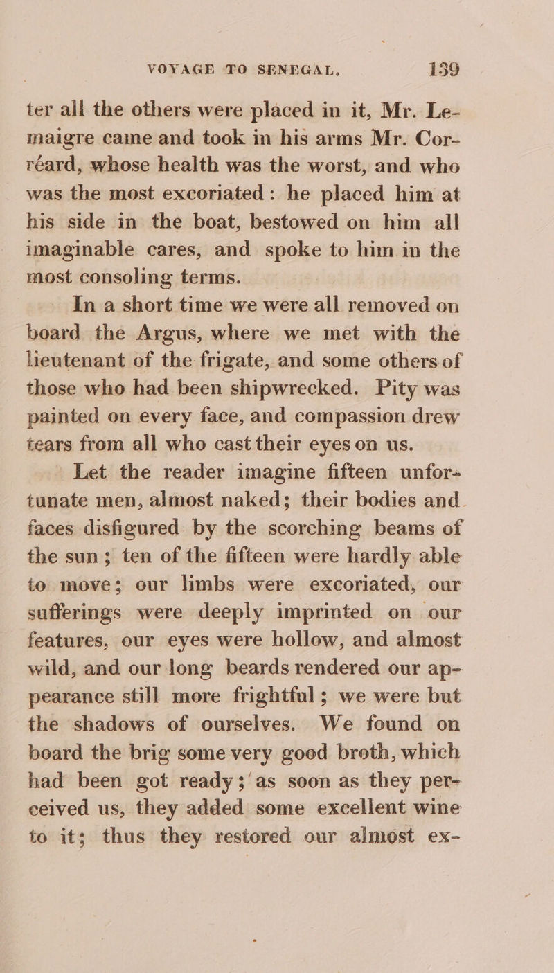 ter all the others were placed in it, Mr. Le- maigre came and took in his arms Mr. Cor- réard, whose health was the worst, and who was the most excoriated : he placed him at his side in the boat, bestowed on him all imaginable cares, and spoke to him in the most consoling terms. In a short time we were all removed on board the Argus, where we met with the lieutenant of the frigate, and some others of those who had been shipwrecked. Pity was painted on every face, and compassion drew tears from all who cast their eyes on us. Let the reader imagine fifteen unfor- tunate men, almost naked; their bodies and faces disfigured by the scorching beams of the sun; ten of the fifteen were hardly able to move; our limbs were excoriated, our sufferings were deeply imprinted on our features, our eyes were hollow, and almost wild, and our long beards rendered our ap- pearance still more frightful ; we were but the shadows of ourselves. We found on board the brig some very good broth, which had been got ready; as soon as they per- ceived us, they added some excellent wine to it; thus they restored our almost ex-