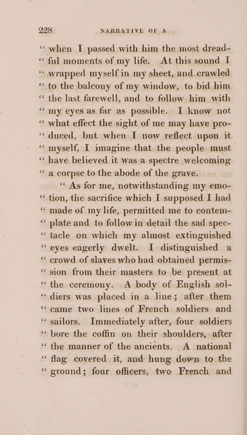 ‘“ when I passed with him the most dread- «€ ful moments of my life. At this sound I ‘“ wrapped myself in my sheet, and crawled ‘ to the balcony of my window, to bid him ‘ the last farewell, and to follow him with “my eyes as far as possible. I know not ‘ what effect the sight of me may have pro- ‘ duced, but when I now reflect upon it ‘ myself, I imagine that the people must ‘ have believed it was a spectre welcoming ‘ a corpse to the abode of the grave. ‘ As for me, notwithstanding my emo- ‘ tion, the sacrifice which I supposed I had ‘ made of my life, permitted me to contem- ‘ plate and to followin detail the sad spec- ‘tacle on which my almost extinguished ‘eyes eagerly dwelt. I. distinguished a ‘ crowd of slaves who had obtained permis- ‘ sion from their masters to be present at ‘the ceremony. A body of English sol- ‘ diers was placed in a line; after them ‘“ came two lines of French soldiers and ‘ sailors. Immediately after, four soldiers ‘ bore the coffin on their shoulders, after ‘‘ the manner of the ancients. A national ‘ flag covered it, and hung down to the ‘“ ground; four officers, two French and