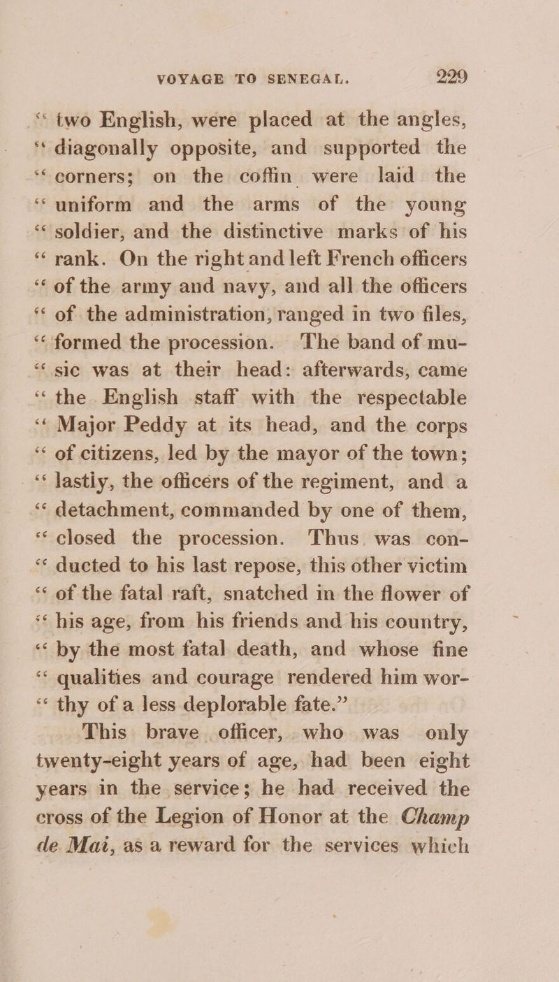 s6 66 66 66 VOYAGE TO SENEGAL. 229 - two English, were placed at the angles, diagonally opposite, and supported the corners; on the coffin were laid the uniform and the arms of the young soldier, and the distinctive marks of his rank. On the right and left French officers of the army and navy, and all the officers of the administration, ranged in two files, the English staff with the respectable Major Peddy at its head, and the corps of citizens, led by the mayor of the town; detachment, commanded by one of them, closed the procession. Thus. was con- ducted to his last repose, this other victim of the fatal raft, snatched in the flower of his age, from his friends and his country, by the most fatal death, and whose fine qualities and courage rendered him wor- thy of a less deplorable fate.” | This brave officer, who was only