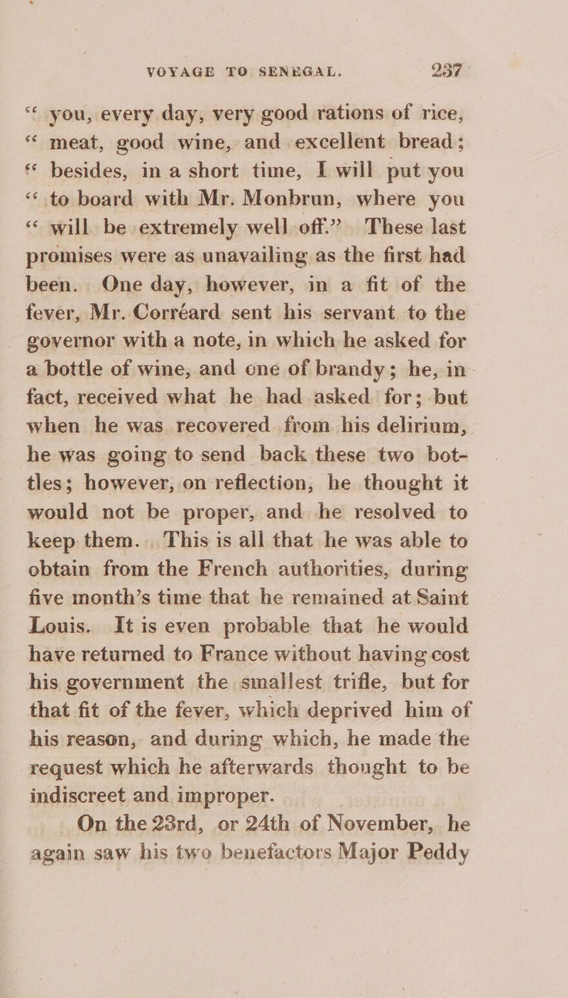 LA you, every day, very good rations of rice, ‘ meat, good wine, and excellent bread ; besides, in a short time, I will put you ‘ to board with Mr. Monbrun, where you will be extremely well off.” These last promises were as unavailing as the first had been. One day, however, in a fit of the fever, Mr. Corréard sent his servant to the governor with a note, in which he asked for a bottle of wine, and one of brandy; he, in fact, received what he had asked for; but when he was recovered from his delirium, be was going to send back these two bot- tles; however, on reflection, he thought it would not be proper, and he resolved to keep them... This is all that he was able to obtain from the French authorities, during five month’s time that he remained at Saint Louis. It is even probable that he would have returned to France without having cost his government the smallest trifle, but for that fit of the fever, which deprived him of his reason, and during which, he made the request which he afterwards thought to be indiscreet and improper. On the 23rd, or 24th of November, he again saw his two benefactors Major Peddy