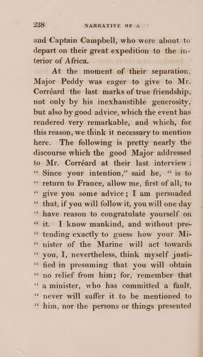 and Captain Campbell, who were about to depart on their great expedition to the in- terior of Africa. | At the moment of their separation, Major Peddy was eager to give to Mr. Corréard the last marks of true friendship, not only by his inexhaustible generosity, but also by good advice, which the event has rendered very remarkable, and which, for this reason, we think it necessary to mention here. The following is pretty nearly the discourse which the good Major addressed to Mr. Corréard at their last interview : ‘“ Since your intention,” said he, ‘ is to ‘ return to France, allow me, first of all, to give you some advice; I am persuaded that, if you will follow it, you will one day have reason to congratulate yourself on “it. I know mankind, and without pre- ‘ tending exactly to guess how your Mi- ‘ nister of the Marine will act towards ‘ you, I, nevertheless, think myself justi- ‘ fied in presuming that you will obtain no relief from him; for, remember that ‘ a minister, who has committed a fault, never will suffer it to be mentioned to him, nor the persons or things presented