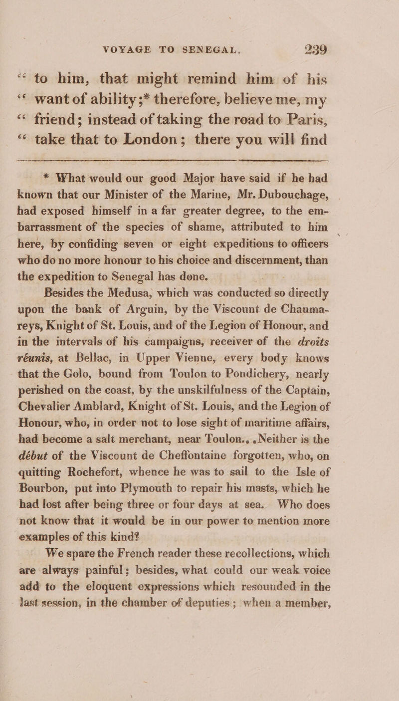 ‘ to him, that might remind him of his want of ability ;* therefore, believe me, my ‘ friend; instead of taking the road to Paris, ‘ take that to London; there you will find * What would our good Major have said if he had known that our Minister of the Marine, Mr. Dubouchage, | had exposed himself in a far greater degree, to the em- barrassment of the species of shame, attributed to him here, by confiding seven or eight expeditions to officers | who do no more honour to his choice and discernment, than the expedition to Senegal has done. Besides the Medusa, which was mr ho so fe upon the bank of Arguin, by the Viscount de Chauma- reys, Knight of St. Louis, and of the Legion of Honour, and in the intervals of his campaigns, receiver of the droits réunis, at Bellac, in Upper Vienne, every body knows that the Golo, bound from Toulon to Pondichery, nearly perished on the coast, by the unskilfulness of the Captain, Chevalier Amblard, Knight of St. Louis, and the Legion of Honour, who, in order not to lose sight of maritime affairs, had become a salt merchant, near Toulon., . Neither is the début of the Viscount de Cheffontaine forgotten, who, on quitting Rochefort, whence he was to sail to the Isle of Bourbon, put into Plymouth to repair his masts, which he had lost after being three or four days at sea. Who does not know that it would be in our power to mention more examples of this kind? We spare the French reader these recollections, which are always painful; besides, what could our weak voice add to the eloquent expressions which resounded in the - last session, in the chamber of deputies ; when a member,