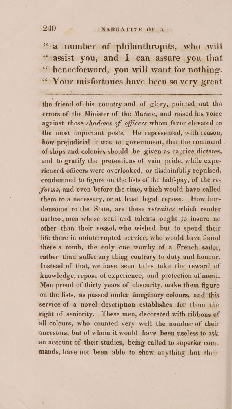 ‘a number of philanthropits, who will “assist you, and I can assure you that ‘ henceforward, you will want for nothing. ‘ Your misfortunes have been so very great the friend of his country and of glory, pointed out the errors of the Minister of the Marine, and raised his voice against those shadows of officers whom favor elevated to the most important posts. He represented, with reason, how prejudicial it was to government, that the command . of ships and colonies should be given as caprice dictates, and to gratify the pretentions of vain pride, while expe- rienced officers were overlooked, or disdainfully repulsed, condemned to figure on the lists of the half-pay, of the re- forms, and even before the time, which would have called them to a necessary, or at least legal repose. How bur- densome to the State, are these retraites which render ‘useless, men whose zeal and talents ought to insure no other than their vessel, who wished but to spend their life there in uninterrupted service, who would have found there a tomb, the only one worthy of a French sailor, rather than suffer any thing contrary to duty and honour. Instead of that, we have seen titles take the reward of knowledge, repose of experience, and protection of merit. Men proud of thirty years of obscurity, make them figure on the lists, as passed under imaginary colours, and ‘this service of a novel description establishes for them the right of seniority. These men, decorated with ribbons of all colours, who counted very well the numberof their ancestors, but of whom it would have been useless to ask an account of their studies, being calfed to superior com- mauds, have not been able to shew anything but their