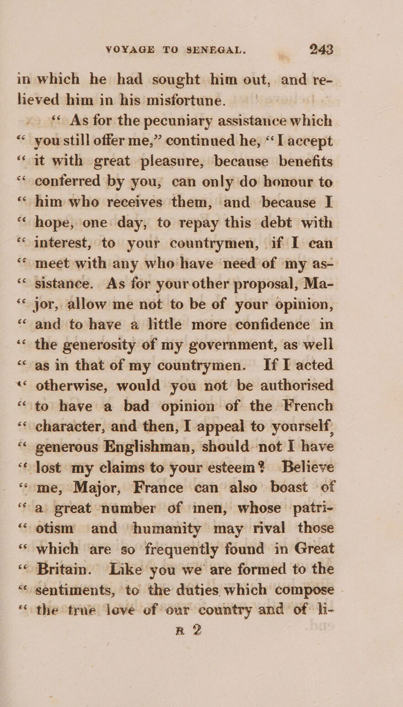 ‘ As for the pecuniary assistance which you still offer me,” continued he, ‘‘ [accept it with great pleasure, because benefits conferred by you, can only do honour to him who receives them, and because I hope, one day, to repay this debt with interest, to your countrymen, if I can meet with any who have need of my as- sistance. As for your other proposal, Ma- jor, allow me not to be of your opinion, and to have a little more confidence in the generosity of my government, as well otherwise, would you not be authorised character, and then, I appeal to yourself, generous Englishman, should not I have otism and humanity may rival those which are so frequently found in Great the true love of our country and of hi- R 2