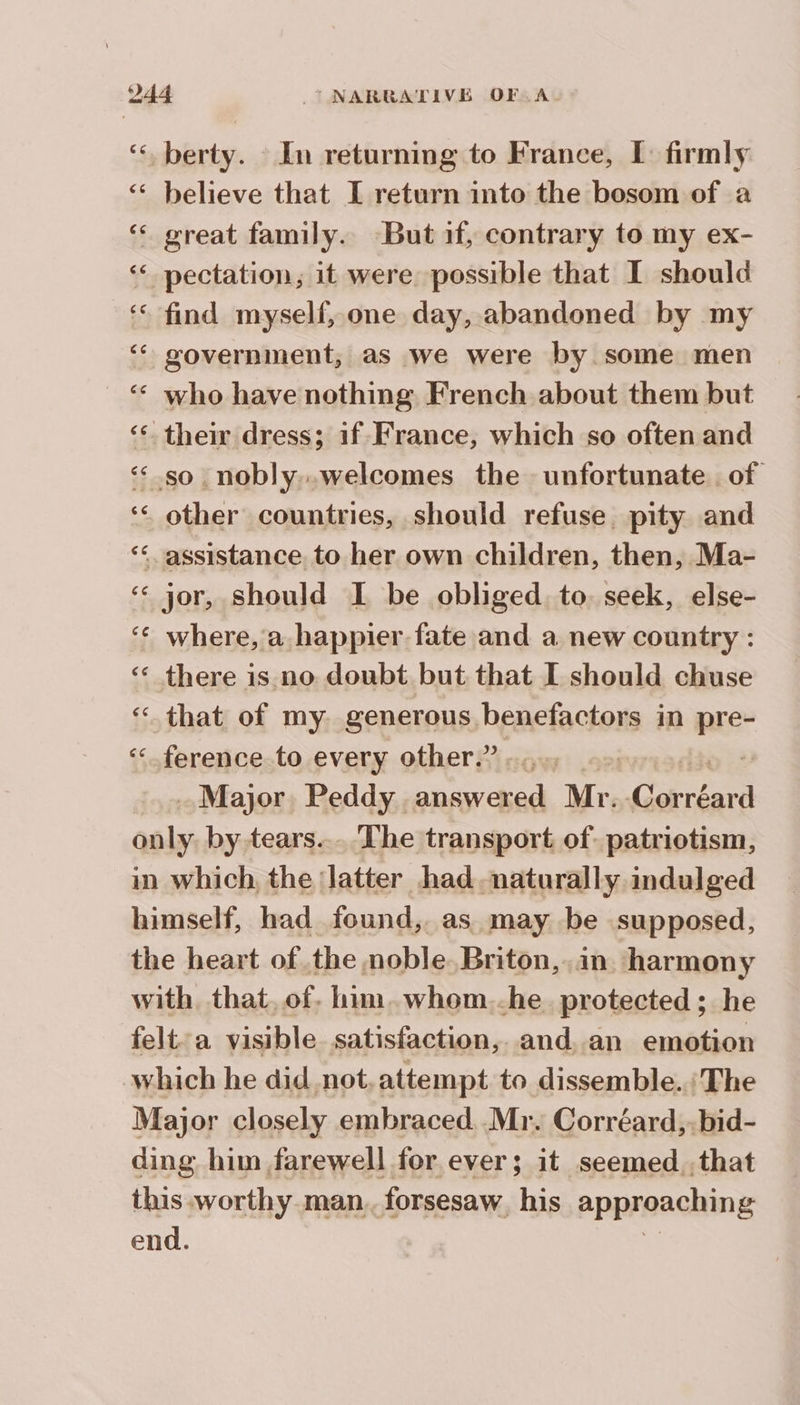 ‘, berty. In returning to France, I: firmly ‘ believe that I return into the bosom of a ‘ great family. But if, contrary to my ex- ‘ pectation, it were possible that I should ‘ find myself, one day, abandoned by my ‘* government, as we were by some men ‘ who have nothing French about them but ‘* their dress; if France, which so often and << so nobly..welcomes the unfortunate. of ‘< other countries, should refuse. pity and “assistance. to her own children, then, Ma- ‘ jor, should I be obliged. to. seek, else- ‘ where, a happier fate and a new country : ‘ there is no doubt but that I should chuse ‘ that of my generous benefactors in nie ‘ference to every other.” ..... - Major. Peddy answered Mr. Po only. by tears... The transport of. patriotism, in which the Jatter had, naturally indulged himself, had found, as may be supposed, the heart of the noble Briton, in harmony with. that, of. him, whom..he protected ; he felt:a visible satisfaction, and an emotion which he did not, attempt to dissemble.. The Major closely embraced. Mr. Corréard,:bid- ding him farewell for ever; it seemed that this worthy man. forsesaw his approaching end. dE