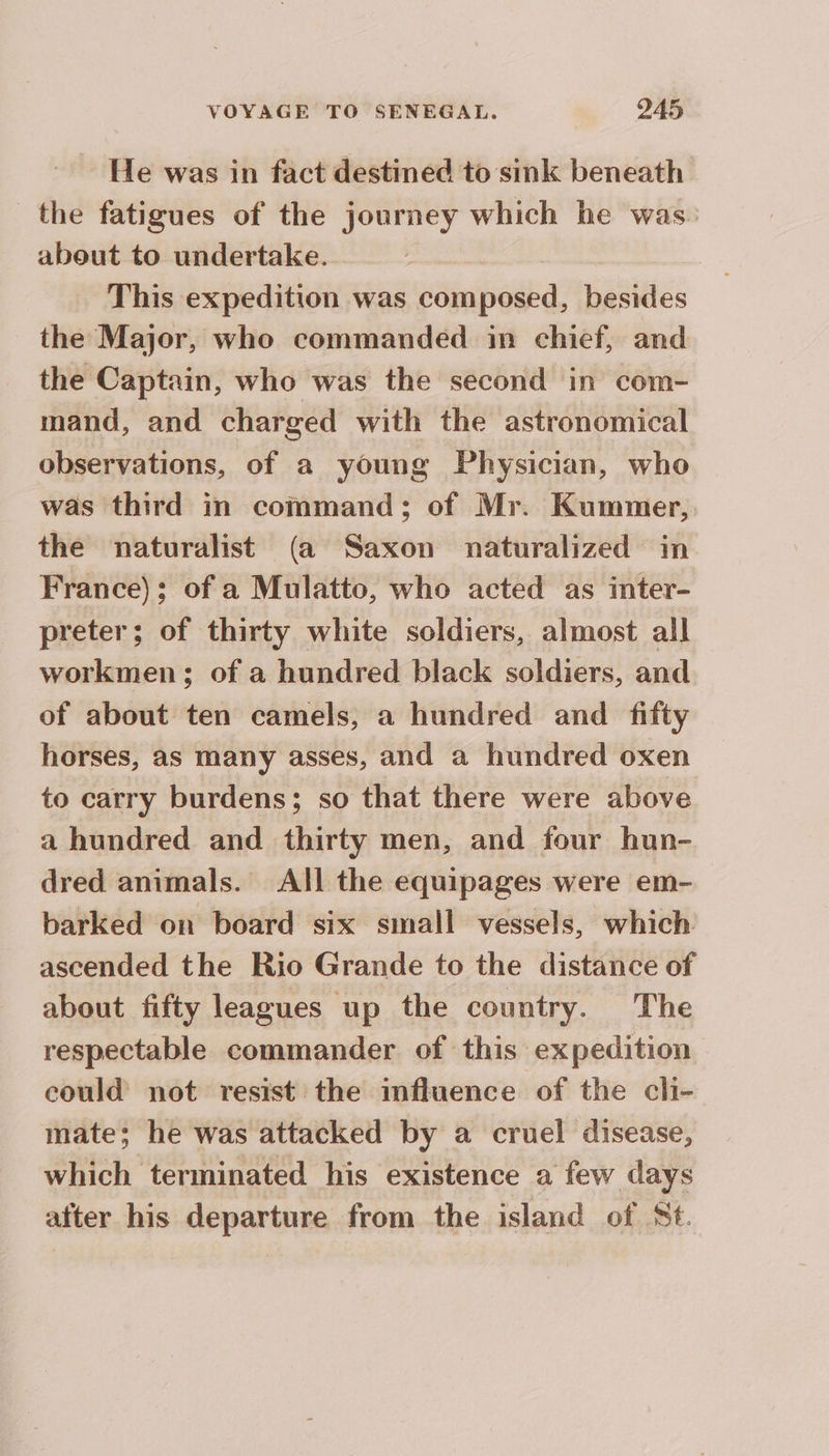 ~ He was in fact destined to sink beneath the fatigues of the journey which he was. about to undertake. This expedition was composed, besides the Major, who commanded in chief, and the Captain, who was the second in com- mand, and charged with the astronomical observations, of a young Physician, who was third in command; of Mr. Kummer, the naturalist (a Saxon naturalized in France); of a Mulatto, who acted as inter- preter; of thirty white soldiers, almost all workmen; of a hundred black soldiers, and of about ten camels, a hundred and fifty horses, as many asses, and a hundred oxen to carry burdens; so that there were above a hundred and thirty men, and four hun- dred animals. All the equipages were em- barked on board six small vessels, which ascended the Rio Grande to the distance of about fifty leagues up the country. The respectable commander of this expedition could not resist the mfluence of the cli- mate; he was attacked by a cruel disease, which terminated his existence a few days after his departure from the island of St.