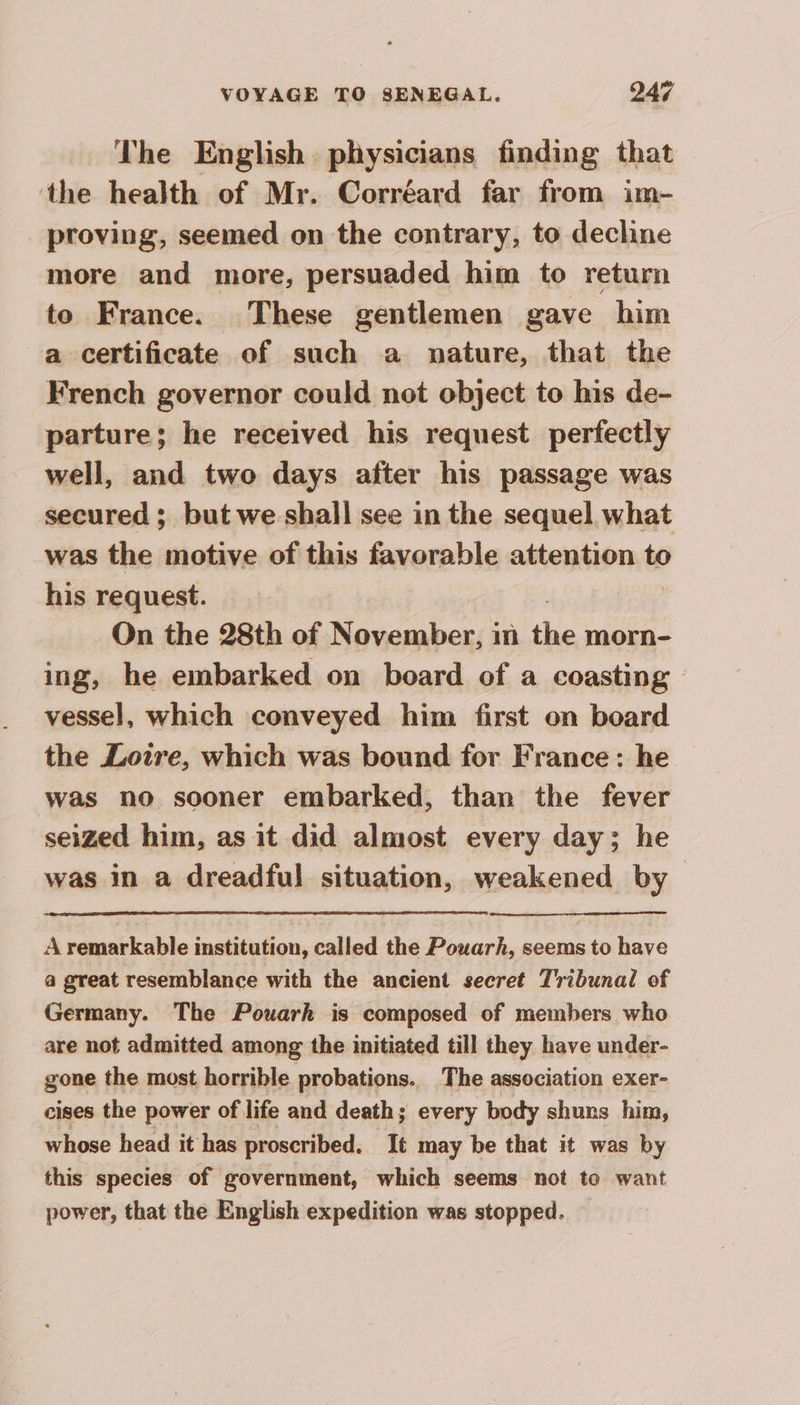 The English physicians finding that the health of Mr. Corréard far from im- proving, seemed on the contrary, to decline more and more, persuaded him to return to France. These gentlemen gave him a certificate of such a nature, that the French governor could not object to his de- parture; he received his request perfectly well, and two days after his passage was secured ; but we shall see in the sequel what was the motive of this favorable attention to his request. On the 28th of November, in the morn- ing, he embarked on board of a coasting — vessel, which conveyed him first on board the Loire, which was bound for France: he was no sooner embarked, than the fever seized him, as it did almost every day; he was in a dreadful situation, weakened by A remarkable institution, called the Pouarh, seems to have a great resemblance with the ancient secret Tribunal of Germany. The Pouarh is composed of members who are not admitted among the initiated till they have under- gone the most horrible probations. The association exer- cises the power of life and death; every body shuns him, whose head it has proscribed. It may be that it was by this species of government, which seems not to want power, that the English expedition was stopped.