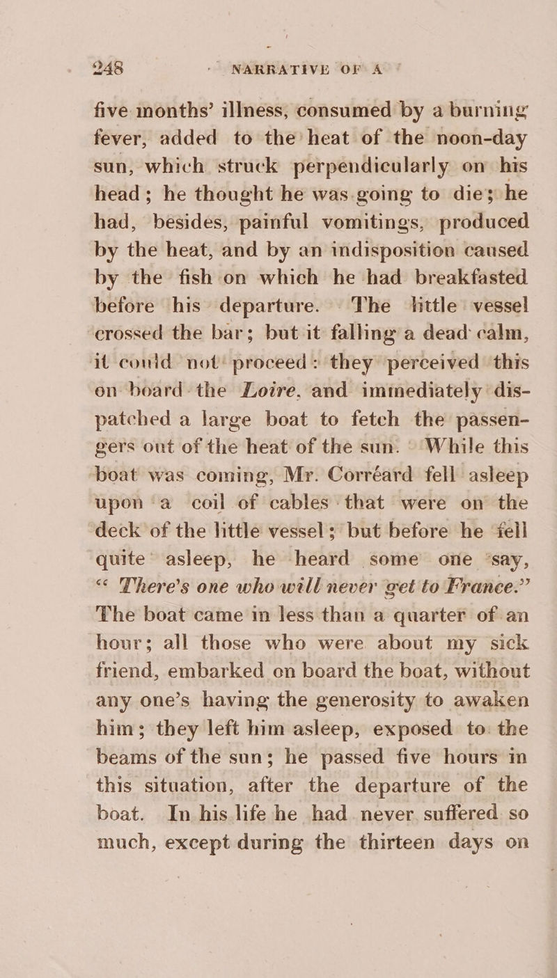 five inonths’ illness, consumed by a burning fever, added to the’ heat of the noon-day sun, which struck perpendicularly on his head ; he thought he was-going to die; he had, besides, painful vomitings, produced by the heat, and by an indisposition caused by the fish on which he had breakfasted before his departure. The little vessel ‘crossed the bar; but it falling a dead calm, it could not’ proceed: they perceived this on board the Loire. and immediately dis- patched a large boat to fetch the passen- gers out of the heat of the sun. : While this boat was coming, Mr. Corréard fell asleep upon ‘a coil of cables that were on the deck of the little vessel; but before he fell quite asleep, he heard some one ‘say, There's one who will never get to France.” The boat came im less than a quarter of an hour; all those who were about my sick friend, embarked on board the boat, without any one’s having the generosity to awaken him; they left him asleep, exposed. to: the beams of the sun; he passed five hours in this situation, after the departure of the boat. In his life he had never suffered so much, except during the thirteen days on