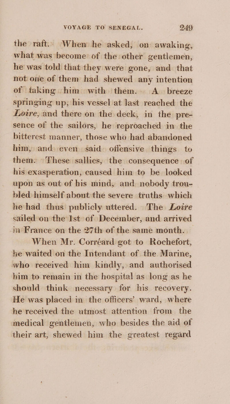 the raft.. When he asked, on awaking, what was become of the other gentiemen, he was told that they were gone, and that not one of them had shewed any intention of taking him with them. A breeze springing up, his vessel at last reached the Loire, and there on the deck, in the pre- sence of the sailors, he reproached in the bitterest manner, those who had abandoned him, and even said offensive things to them: These sallies, the consequence of his exasperation, caused him to be looked upon as out of his mind, and nobody trou- bied himself about the severe truths which he had thus publicly uttered. The Loire sailed on the Ist of December, and arrived -in France on the 27th of the same month... When Mr. Corréard got to Rochefort, he waited on the Intendant of the Marine, who received him kindly, and authorised him to remain in the hospital as long as he should think necessary for his recovery. He was placed in the officers’ ward, where he received the utmost attention from the medical gentlemen, who besides the aid of their art, shewed him the greatest regard