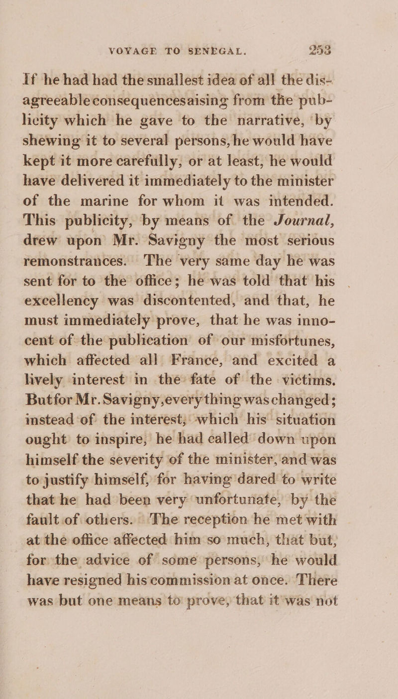 If he had had the smallest idea of all the dis- agreeable consequencesaising from the pub- licity which he gave to the narrative, ‘by shewing it to several persons, he would have kept it more carefully, or at least, he would have delivered it immediately to the minister of the marine for whom it was intended. This publicity, by means of the Journal, drew upon Mr. Savigny the most serious remonstrances. The very same day he was sent for to the office; he was told that his excellency was discontented, and that, he must immediately prove, that he was inno- cent of the publication of our misfortunes, which affected all France, and excited a lively interest in the fate of the victims. Butfor Mr. Savigny,every thing was changed; instead of the interest; which his situation ought to inspire, he had called down upon himself the severity of the minister, and was to justify himself, for having dared to write that he had been very unfortunate, by the fault of others. The reception he met with at the office affected him so much, that but, for the advice of some persons, he would have resigned his commission at once. There was but one means to prove, that it was not