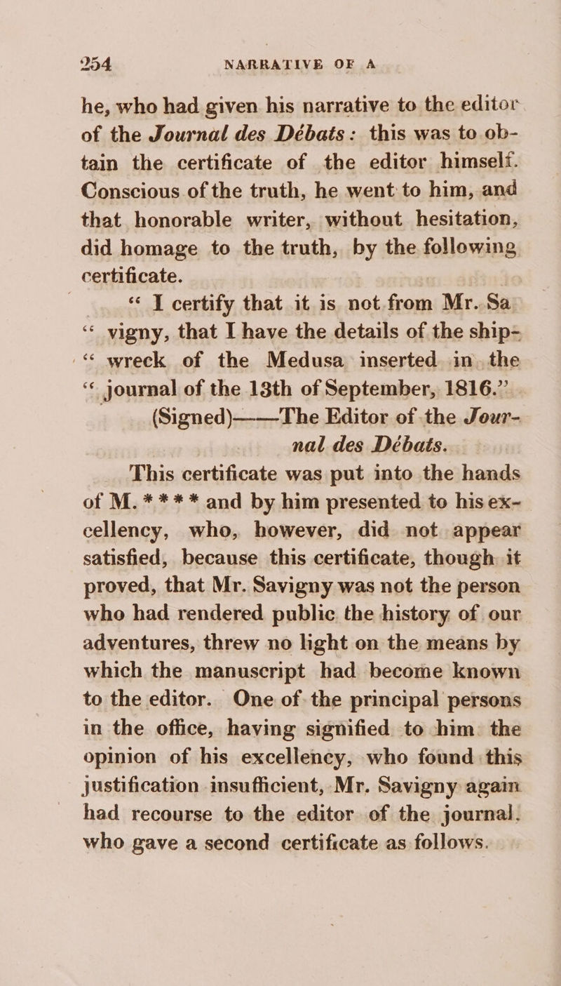 he, who had given his narrative to the editor of the Journal des Débats : this was to ob- tain the certificate of the editor himself. Conscious of the truth, he went to him, and that honorable writer, without hesitation, did homage to the truth, by the following certificate. | | | T certify that it is not from Mr.Sa ‘ vigny, that I have the details of the ship- :< wreck of the Medusa inserted in the ‘¢ journal of the 18th of September, 1816.” . (Signed)——The Editor of the Jour- nal des Débats. This certificate was put into the hands of M.* *** and by him presented to hisex- cellency, who, however, did not appear satisfied, because this certificate, though: it proved, that Mr. Savigny was not the person who had rendered public the history of our adventures, threw no light on the means by which the manuscript had become known to the editor. One of the principal persons in the office, having signified to him the opinion of his excellency, who found this justification insufficient, Mr. Savigny again had recourse to the editor of the journal. who gave a second certificate as follows.