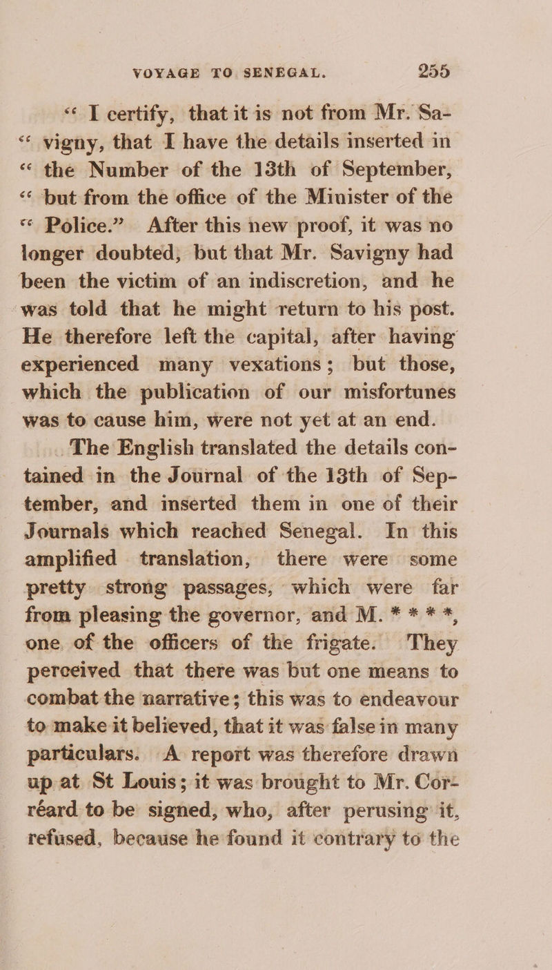 ‘ T certify, that it is not from Mr. Sa- ‘ vigny, that I have the details mserted in ‘ the Number of the 13th of September, ‘ but from the office of the Minister of the * Police.” After this new proof, it was no longer doubted, but that Mr. Savigny had been the victim of an indiscretion, and he -was told that he might return to his post. He therefore left the capital, after having experienced many vexations; but those, which the publication of our misfortunes was to cause him, were not yet at an end. The English translated the details con- tained in the Journal of the 13th of Sep- tember, and inserted them in one of their Journals which reached Senegal. In this amplified translation, there were some pretty strong passages, which were far from pleasing the governor, and M. * * * *, one of the officers of the frigate. They perceived that there was but one means to combat the narrative; this was to endeavour to make it believed, that it was false in many particulars. A report was therefore drawn up at St Louis; it was brought to Mr. Cor- réard to be signed, who, after perusing: it, refused, because he found it contrary to the