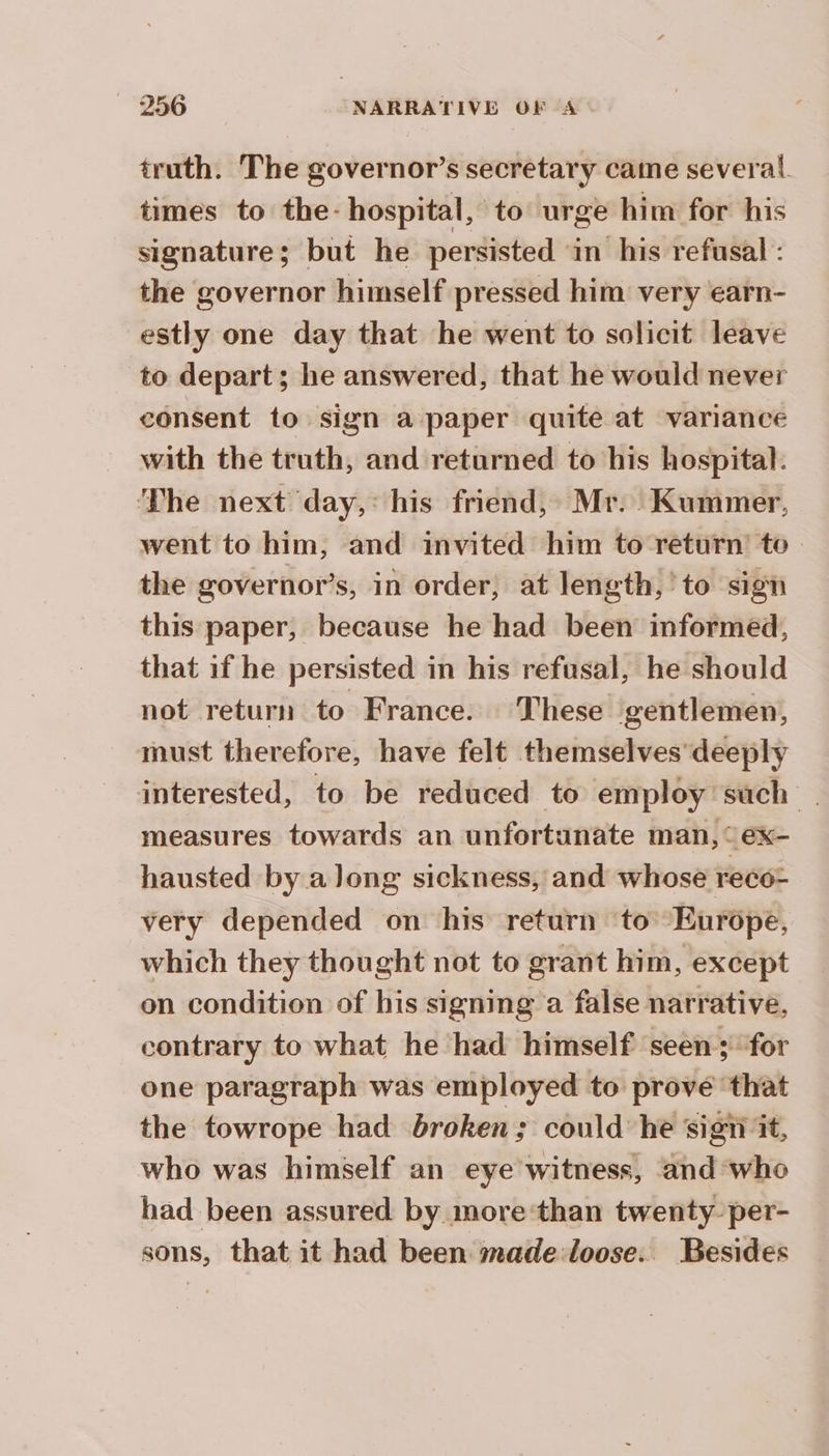 truth. The governor’s secretary came several. times to the- hospital, to urge him for his signature; but he persisted in his refusal : the governor himself pressed him very earn- estly one day that he went to solicit leave to depart; he answered, that he would never consent to sign a paper quite at variance with the truth, and returned to his hospital. ‘The next day, “his friend, Mr. Kummer, went to him, and invited him to return’ to the governor’s, in order, at length, to sign this paper, because he had been informed, that if he persisted in his refusal, he should not return to France. ‘These ‘gentlemen, must therefore, have felt themselves deeply interested, to be reduced to employ such | measures towards an unfortunate man, “ex- hausted by a long sickness, and whose reco- very depended on his return to Europe, which they thought not to grant him, except on condition of his signing a false narrative, contrary to what he had himself seen; for one paragraph was employed to prove that the towrope had broken; could he sigii it, who was himself an eye witness, and who had been assured by more‘than twenty. per- sons, that it had been made:loose. Besides