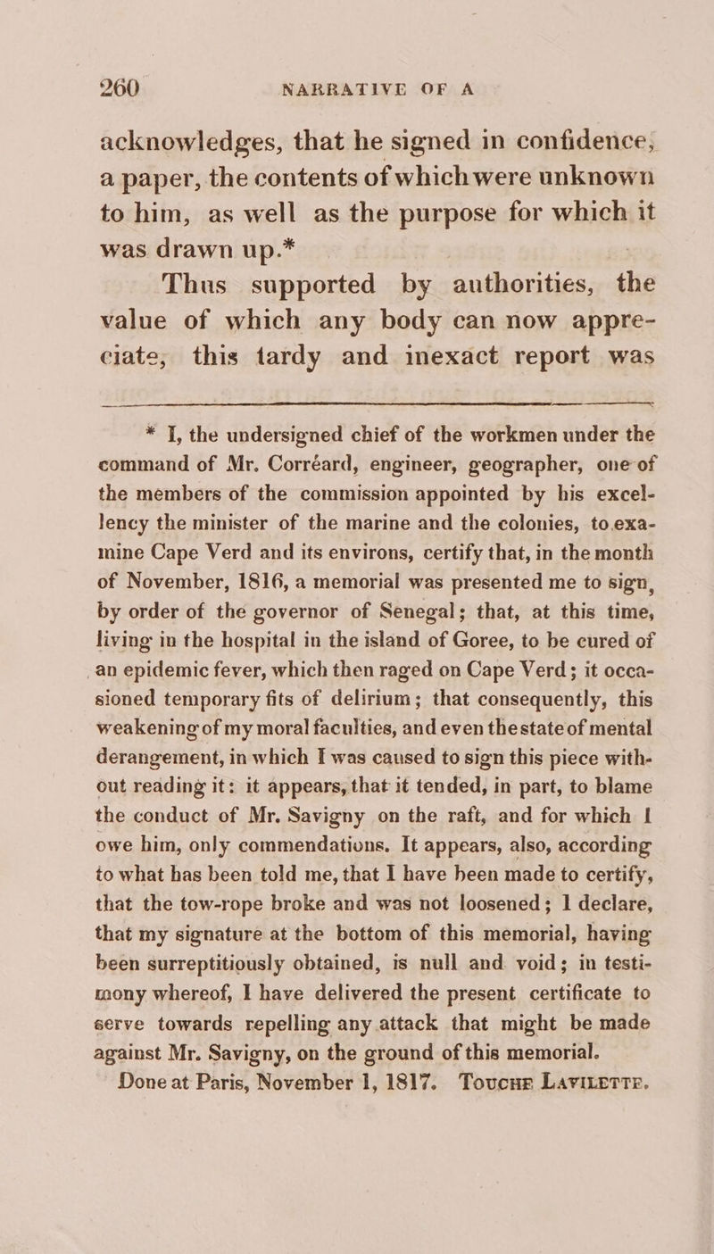 acknowledges, that he signed in confidence, a paper, the contents ofwhichwere unknown to him, as well as the purpose for which it was drawn up.* Thus supported by authorities, the value of which any body can now appre- ciate, this tardy and inexact report was * J, the undersigned chief of the workmen under the command of Mr. Corréard, engineer, geographer, one-of the members of the commission appointed by his excel- lency the minister of the marine and the colonies, to.exa- mine Cape Verd and its environs, certify that, in the month of November, 1816, a memorial was presented me to sign, by order of the governor of Senegal; that, at this time, living in the hospital in the island of Goree, to be cured of an epidemic fever, which then raged on Cape Verd; it occa- — sioned temporary fits of delirium; that consequently, this weakening of my moral faculties, and even thestate of mental derangement, in which I was caused to sign this piece with- out reading it: it appears, that it tended, in part, to blame the conduct of Mr. Savigny on the raft, and for which 1 | owe him, only commendations. It appears, also, according to what has been told me, that I have heen made to certify, that the tow-rope broke and was not loosened; 1 declare, that my signature at the bottom of this memorial, having been surreptitiously obtained, is null and void; in testi- mony whereof, I have delivered the present certificate to serve towards repelling any attack that might be made against Mr. Savigny, on the ground of this memorial. Done at Paris, November 1, 1817. Toucur Laviterter.