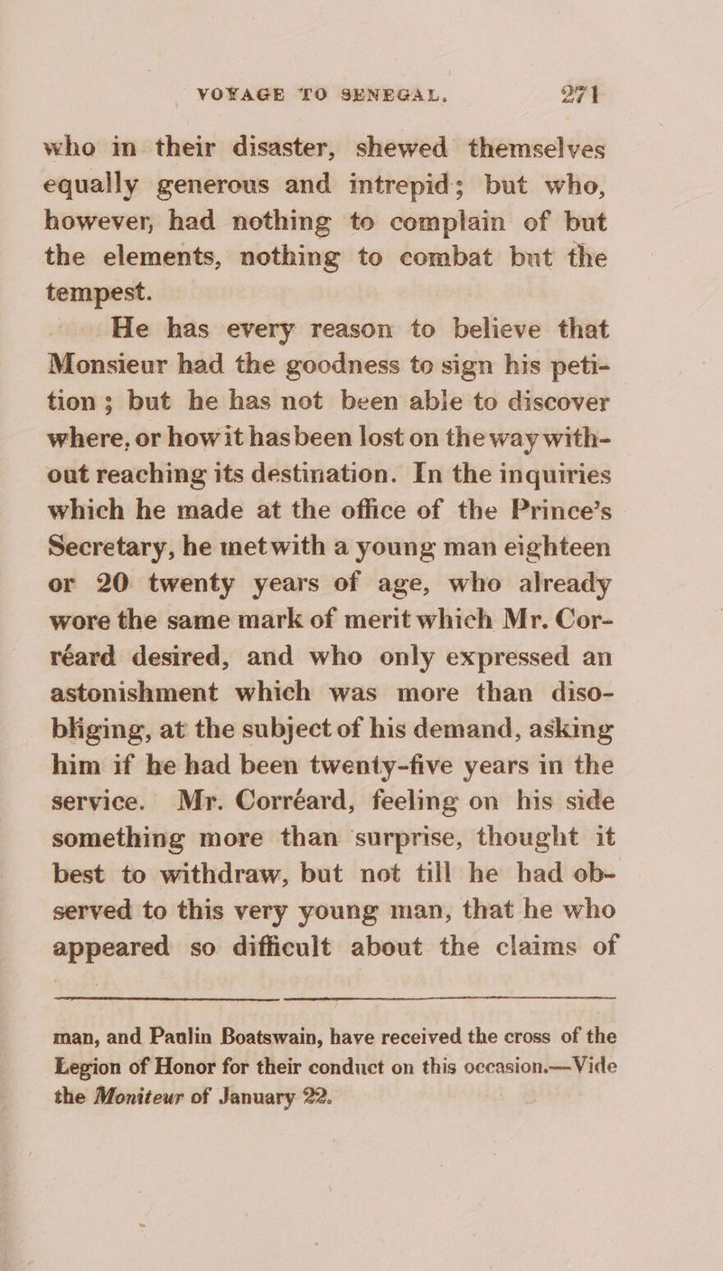 who in their disaster, shewed themselves equally generous and intrepid; but who, however, had nothing to complain of but the elements, nothing to combat but the tempest. He has every reason to believe that Monsieur had the goodness to sign his peti- tion; but he has not been able to discover where, or howit hasbeen lost on the way with- out reaching its destination. In the inquiries which he made at the office of the Prince’s Secretary, he met with a young man eighteen or 20 twenty years of age, who already wore the same mark of merit which Mr. Cor- réard desired, and who only expressed an astonishment which was more than diso- bliging, at the subject of his demand, asking him if he had been twenty-five years in the service. Mr. Corréard, feeling on his side something more than ‘surprise, thought it best to withdraw, but not till he had ob- served to this very young man, that he who appeared so difficult about the claims of man, and Paulin Boatswain, have received the cross of the Legion of Honor for their conduct on this occasion.—Vide the Moniteur of January 22.
