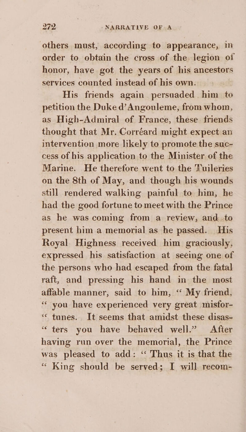 others must, according to appearance, im order to obtain the cross of the legion of honor, have got the years of his ancestors services counted instead of his own. His friends again persuaded him te petition the Duke d’ Angouleme, from whom, as High-Admiral of France, these friends thought that Mr. Corréard might expect an intervention more likely to promote the suc- cess of his application to the Minister of the Marine. He therefore went to the Tuileries on the 8th of May, and though his wounds still rendered walking painful to him, he had the good fortune to meet with the Prince as he was coming from a review, and to present him a memorial as he passed. His Royal. Highness received him graciously, expressed his satisfaction at seeing one of the persons who had escaped from the fatal raft, and pressing his hand in the most affable manner, said to him, ‘ My friend. ‘ you have experienced very great misfor- ‘ tunes. It seems that amidst these disas- ‘ ters you have behaved well.” After having run over the memorial, the Prince was pleased to add: ‘‘ Thus it is that the ‘“ King should be served ; I will recom-