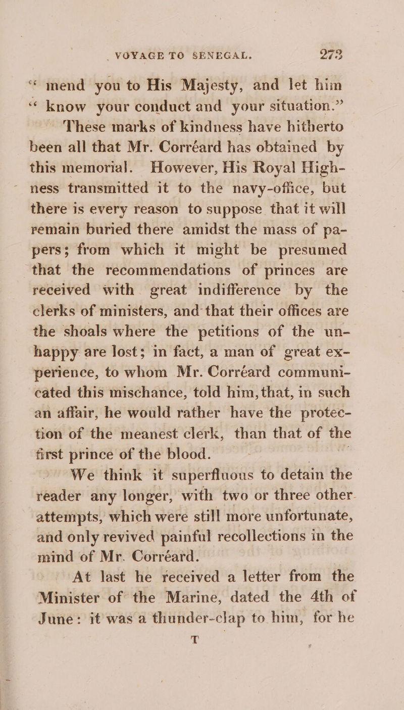 ‘“ mend you to His Majesty, and let him ‘ know your conduct and your situation.” ~ These marks of kindness have hitherto been all that Mr. Corréard has obtained by this memorial. However, His Royal High- ness transmitted it to the navy-office, but there is every reason to suppose that it will remain buried there amidst the mass of pa- pers; from which it might be presumed that the recommendations of princes are received with great indifference by the clerks of ministers, and that their offices are the shoals where the petitions of the un- happy are lost; in fact, a man of great ex- perience, to whom Mr. Corréard communi- cated this mischance, told him, that, in such an affair, he would rather have the protec- tion of the meanest clerk, than that of Ws first prince of the blood. We think it superfluous to detain the reader any longer, with two or three other attempts, which were still more unfortunate, and only revived painful recollections in the mind of Mr. Corréard. At last he received a letter from the Minister of the Marine, dated the 4th of June: it was a thunder-clap to him, for he | T