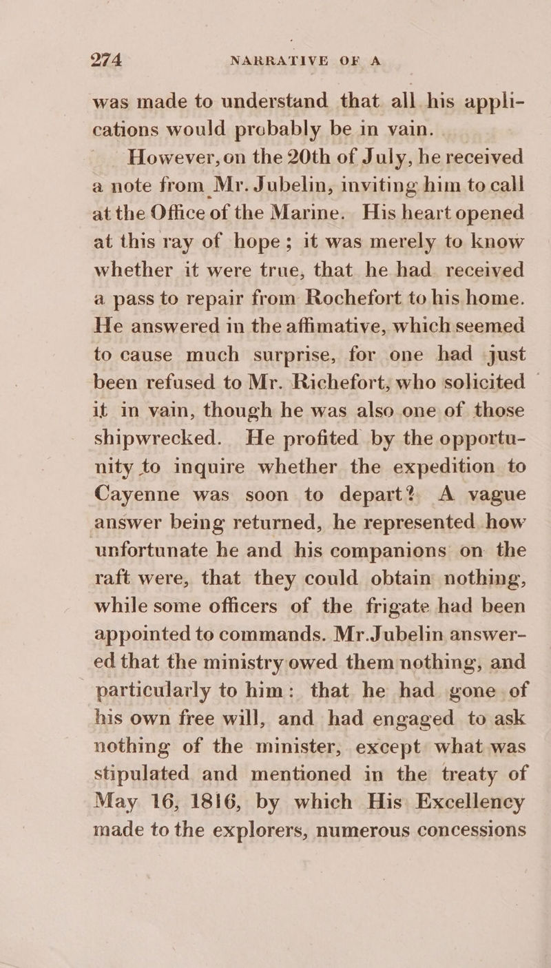 was made to understand that all his appli- cations would probably be in vain. However,on the 20th of July, he received a note from Mr. Jubelin, inviting him to call at the Office of the Marine. His heart opened at this ray of hope; it was merely to know whether it were true, that he had received a pass to repair from Rochefort to his home. He answered in the affimative, which seemed to cause much surprise, for one had just been refused to Mr. Richefort; who solicited | it in vain, though he was also one of those shipwrecked. He profited by the opportu- nity to inquire whether the expedition to Cayenne was soon to depart? A vague answer being returned, he represented. how unfortunate he and his companions on the raft were, that they could obtain nothing, while some officers of the frigate had been appointed to commands. Mr.Jubelin answer- ed that the ministry owed them nothing, and particularly to him: that he had gone. of his own free will, and had engaged to ask nothing of the minister, except what was stipulated and mentioned in the treaty of May 16, 1816, by which His Excellency made to the explorers, numerous concessions
