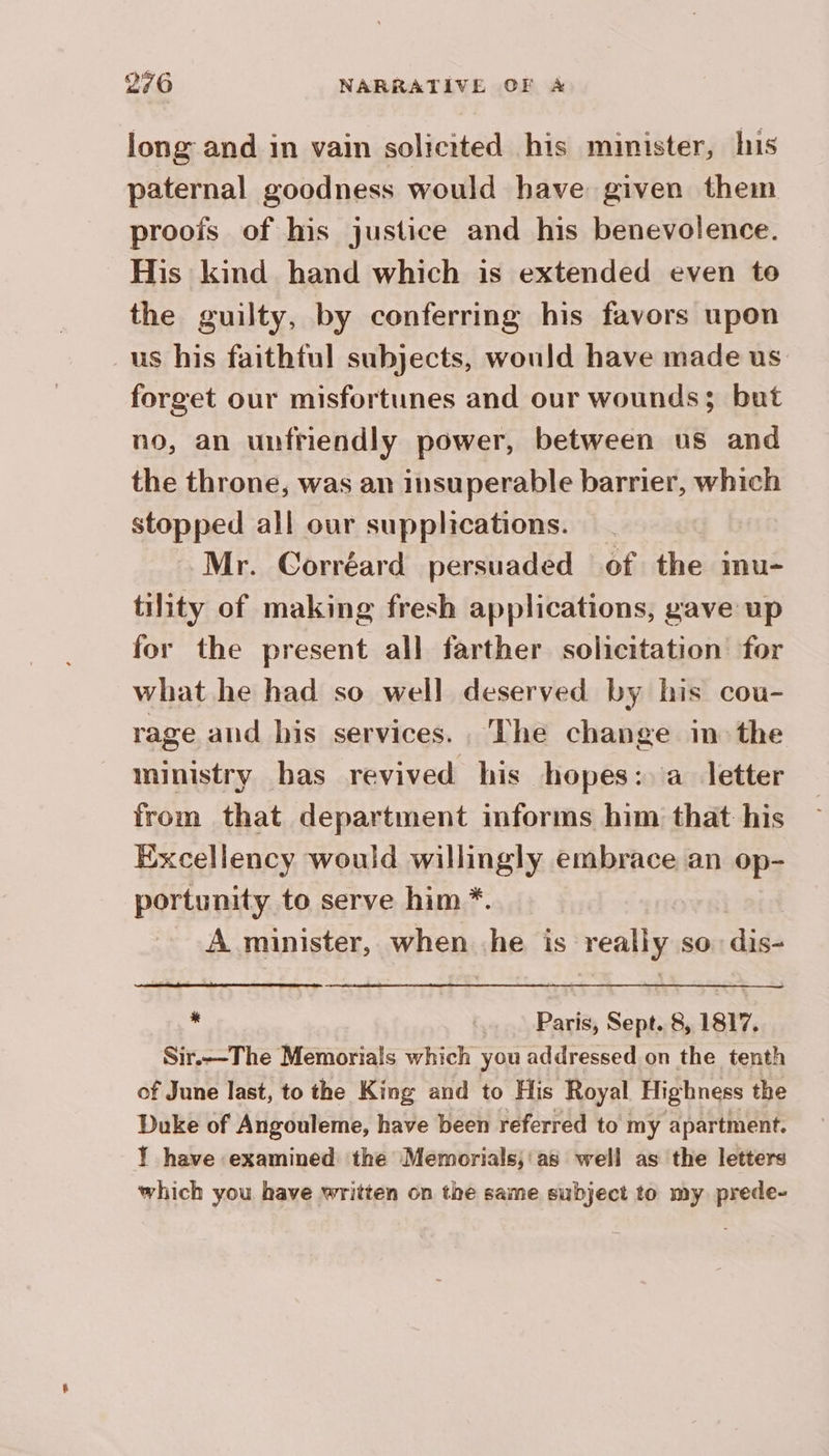 long and in vain solicited his minister, his paternal goodness would have given them proofs of his justice and his benevolence. His kind hand which is extended even to the guilty, by conferring his favors upon us his faithful subjects, would have made us forget our misfortunes and our wounds; but no, an unfriendly power, between us and the throne, was an insuperable barrier, which stopped all our supplications. Mr. Corréard persuaded of the inu- tility of making fresh applications, gave up for the present all farther solicitation for what he had so well deserved by his cou- rage and his services. The change in the ministry bas revived his hopes: a letter from that department informs him that his Excellency would willingly embrace an op- portunity to serve him *. A minister, whens he is really sion dit * Paris, Sept. 8, 1817. Sir.—The Memorials which you addressed on the tenth of June last, to the King and to His Royal Highness the Duke of Angouleme, have been referred to my apartment. Ÿ have examined the Memorials;'as well as the letters which you have written on the same subject to my prede-