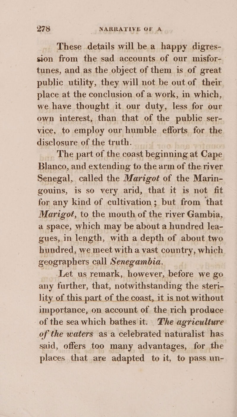 These details will be a happy digres- sion from the sad accounts of our misfor- tunes, and as the object of them 1s of great public utility, they will not be out of their place at the conclusion of a work, in which, we have thought it our duty, less for our own interest, than that of the public ser- vice, to employ our humble efforts for the disclosure of the truth. . The part of the coast beginning at Cape Blanco, and extending to the arm of the river Senegal, called the Marigot of the Marin- gouins, is so very arid, that it is not fit for any kind of cultivation; but from that Marigot, to the mouth of the river Gambia, a space, which may be about a hundred lea- gues, in length, with a depth of about two hundred, we meet with a vast country, which geographers call Senegambua. | Let us remark, however, before we go any further, that, notwithstanding the steri- lity of this part of the coast, it is not without importance, on account of the rich produce of the sea which bathes it. The agriculture of the waters as a celebrated naturalist has said, offers too many advantages, for the places that are adapted to it, to pass un-