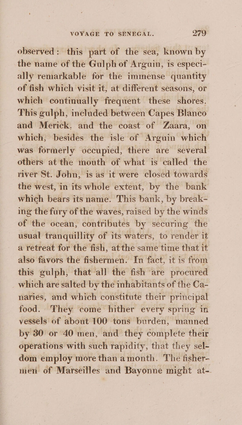 observed: this part of the sea, known by the name of the Gulph of Arguin, is especi- ally remarkable for the immense quantity of fish which visit it, at different seasons, or which continually frequent these shores. This gulph, included between Capes Blanco and Merick. and the coast of Zaara, on which, besides the isle of Arguin which was formerly occupied, there are several others at the mouth of what is called the river St. John, is as it were closed towards the west, in its whole extent, by the bank which bears its name. This bank, by break- ing the fury of the waves, raised by the winds of the ocean, contributes by securing the usual tranquillity of its waters, to render it a retreat for the fish, at the same time that it also favors the fishermen. In fact, it is from this gulph, that all the fish are procured which are salted by the inhabitants of the Ca- naries, and which constitute their principal food. They come hither every spring in vessels of about 100 tons burden, manned by 30 or 40 men, and they complete their opérations with such rapidity, that they sel- dom employ more than a month. The fisher- niet of Marseilles and Bayonne might at-.