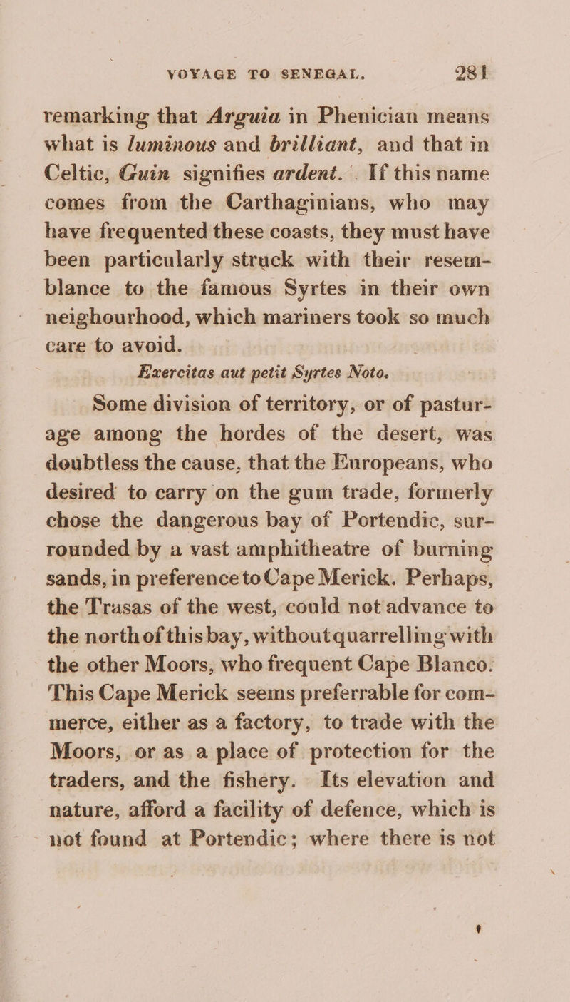 remarking that Arguia in Phenician means what is luminous and brilliant, and that in Celtic, Guin signifies ardent. . If this name comes from the Carthaginians, who may have frequented these coasts, they must have been particularly struck with their resem- blance to the famous Syrtes in their own neighourhood, which mariners took so much care to avoid. Exercitas aut petit Syrtes Noto. _ Some division of territory, or of pastur- age among the hordes of the desert, was doubtless the cause, that the Europeans, who desired to carry on the gum trade, formerly chose the dangerous bay of Portendic, sur- rounded by a vast amphitheatre of burning sands, in preference to Cape Merick. Perhaps, the Trasas of the west, could not advance to the north of this bay, without quarrelling with the other Moors, who frequent Cape Blanco. This Cape Merick seems preferrable for com- merce, either as a factory, to trade with the Moors, or as a place of protection for the traders, and the fishery. Its elevation and nature, afford a facility of defence, which is not found at Portendic; where there is not