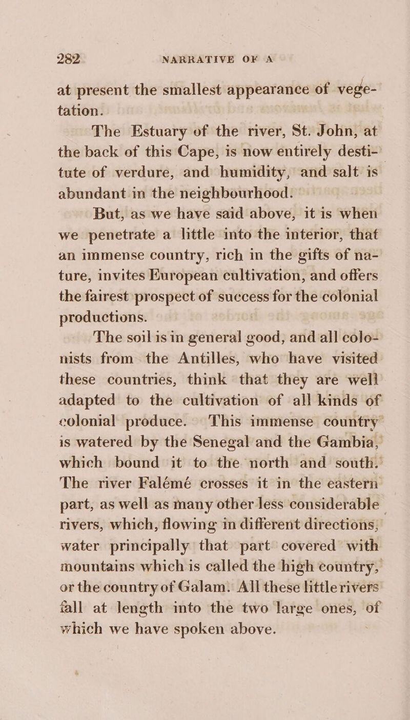 at present the smallest appearance of vege- tation. The Estuary of the river, St. John, at the back of this Cape, is now entirely desti- tute of verdure, and humidity, and salt is abundant in the neighbourhood. But, as we have said above, it is when we penetrate a little into the interior, that an immense country, rich in the gifts of na- ture, invites European cultivation, and offers the fairest prospect of success for the colonial productions. | The soil is in general good, and all colo- nists from the Antilles, who have visited these countries, think that they are well adapted to the cultivation of all kinds of colonial produce. This immense country is watered by the Senegal and the Gambia, which bound it to the north and south. The river Falémé crosses it in the eastern part, as well as many other less considerable. rivers, which, flowing in different directions, water principally that part covered with mountains which is called the high country, or the country of Galam. All these little rivers fall at length into the two large ones, of which we have spoken above.