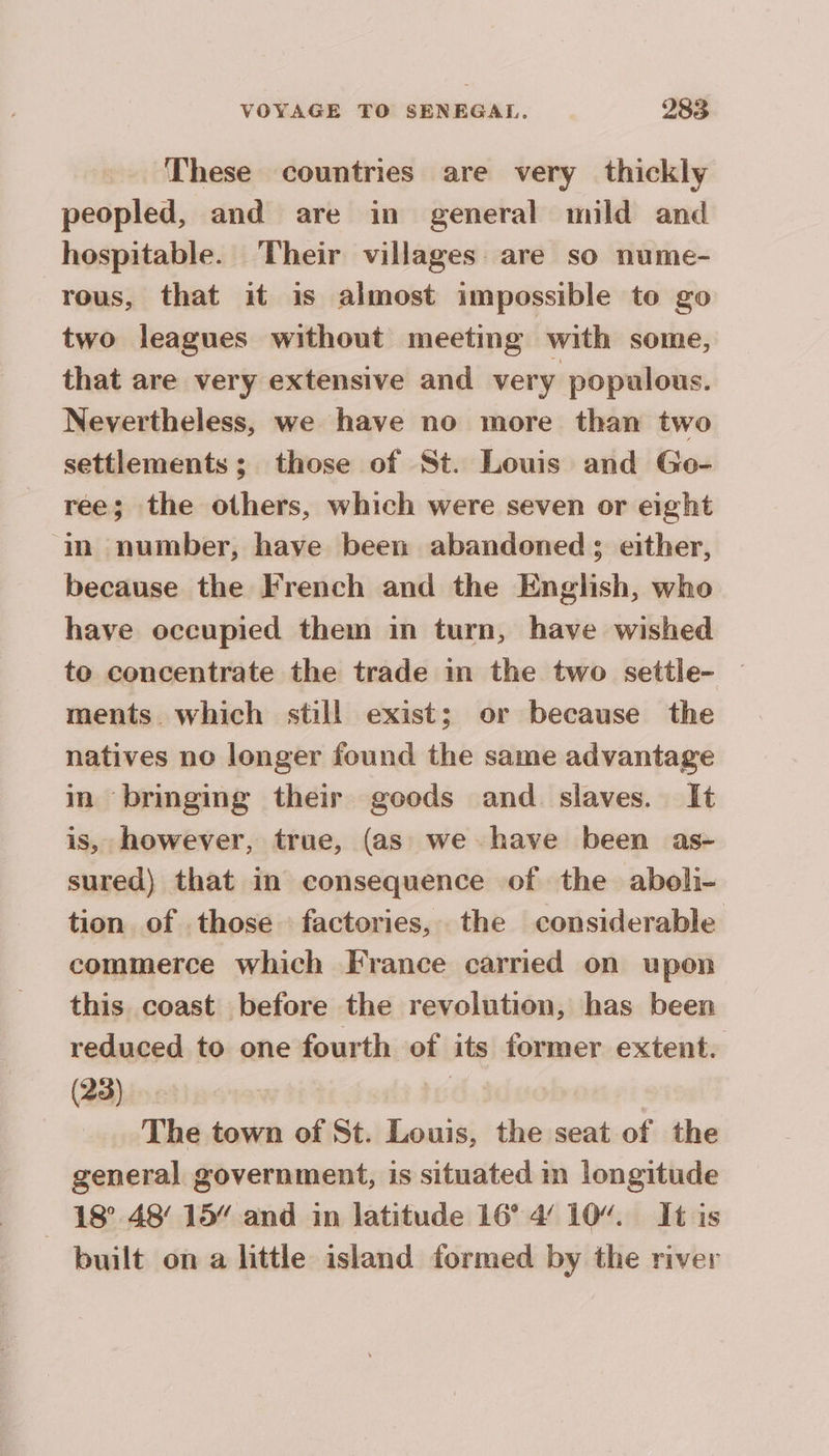 These countries are very thickly peopled, and are in general mild and hospitable. Their villages are so nume- rous, that it is almost impossible to go two leagues without meeting with some, that are very extensive and very populous. Nevertheless, we have no more than two settlements; those of St. Louis and Go- ree; the others, which were seven or eight ‘in number, have been abandoned; either, because the French and the English, who have occupied them in turn, have wished to concentrate the trade in the two settle- ments. which still exist; or because the natives no longer found the same advantage in bringing their goods and slaves. It is, however, true, (as we have been as- sured) that in consequence of the aboli- tion of those factories, the considerable commerce which France carried on upon this coast before the revolution, has been reduced to one fourth of its former extent. (23) | The town of St. Louis, the seat of the general government, is situated in longitude _ 18° 48° 15” and in latitude 16° 4 10“. It is built on a little island formed by the river