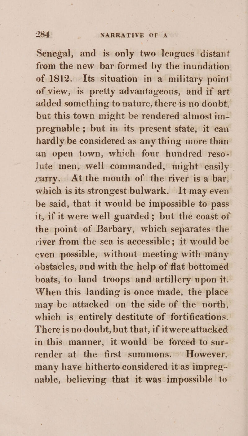 Senegal, and is only two leagues distant from the new bar formed by the inundation of 1812. Its situation in a military point of view, is pretty advantageous, and if art added something to nature, there is no doubt, but this town might be rendered almost im- pregnable ; but in its present state, it can hardly be considered as any thing more than an open town, which four hundred reso- lute men, well commanded, might easily carry. Atthe mouth of the river is a bar, which is its strongest bulwark. It may even be said, that it would be impossible to pass it, if it were well guarded; but the coast of the point of Barbary, which separates the river from the sea is accessible; it would be even possible, without meeting with many obstacles, and with the help of flat bottomed boats, to land troops and artillery upon it. When this landing is once made, the place may be attacked on the side of the north, which is entirely destitute of fortifications. There is no doubt, but that, if itwere attacked in this manner, it would be forced to sur- render at the first summons. However. many have hitherto considered it as impreg- nable, believing that it was impossible to