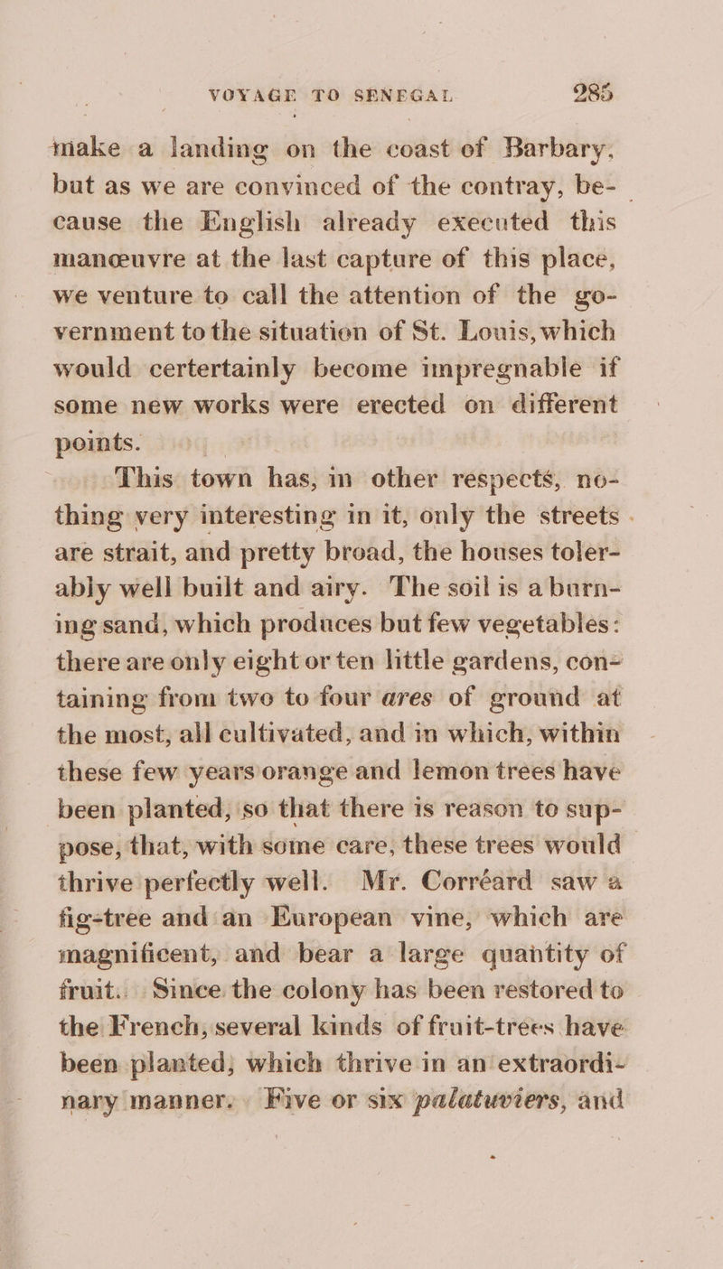 sisi a landing on the és of Barbary. but as we are convinced of the contray, be-_ cause the English already executed this manœuvre at the last capture of this place, we venture to call the attention of the go- vernment tothe situatien of St. Louis, which would certertainly become impregnable if some new works were erected on péri points. This town has, in other respects, no- thing very interesting in it, only the streets . are strait, and pretty broad, the houses toler- ably well built and airy. The soil is a burn- ing sand, which produces but few vegetables: there are only eight or ten little gardens, con- taining from two to four ares of ground at the most, all cultivated, and in which, within these few years orange and lemon trees have been planted, so that there is reason to sup- pose, that, with some care, these trees would thrive perfectly well. Mr. Corréard saw a fig-tree and an European vine, which are magnificent, and bear a large quantity of fruit.. Since the colony has been restored to the French, several kinds of fruit-trees have been planted, which thrive in an extraordi- nary manner. Five or six palatuviers, and