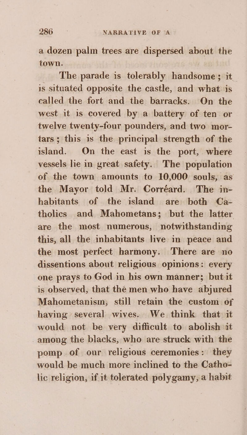 a dozen palm trees are dispersed about the town. | The parade is tolerably handsome; it_ is situated opposite the castle, and what ‘is called the fort and the barracks. On the west it is covered by a battery of ten or twelve twenty-four pounders, and two mor- tars; this is the principal strength of the island. On the east is the port, where vessels lie in great safety. The population of the town amounts to 10,000 souls, as the Mayor told Mr. Corréard. The in- habitants of the island are both Ca- tholics and Mahometans; but the latter are the most numerous, notwithstanding this, all the inhabitants live in peace and the most perfect harmony. There are no dissentions about religious opinions: every one prays to God in his own manner; but it is observed, that the men who have abjured Mahometanism, still retain the custom of having several wives. We think that it would not be very difficult to abolish it among the blacks, who are struck with the pomp of our religious ceremonies: they would be much more inclined to the Catho- lic religion, if it tolerated polygamy, a habit