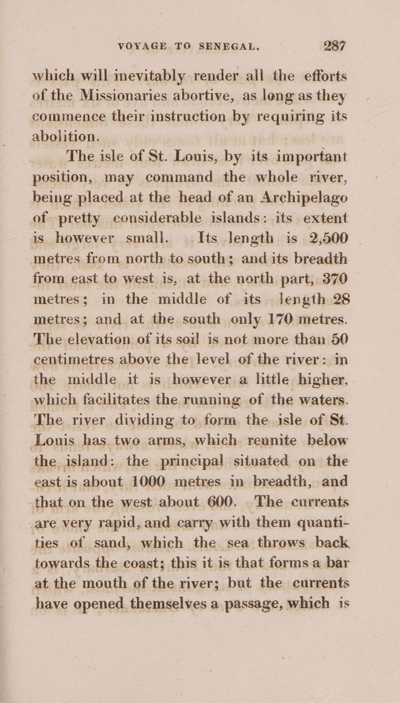which will inevitably render all the efforts of the Missionaries abortive, as long as they commence their instruction by requiring its abolition. | | The isle of St. Louis, by its important position, may command the whole river, being placed at the head of an Archipelago of pretty considerable islands: its extent is however small. | Its length is 2,500 | metres from north to south; and its breadth from east to west is, at the north part, 370 metres; in the middle of its length 28 metres; and at the south only 170 metres. The elevation of its soil is not more than 50 centimetres above the level of the river: in the middle it is however a little higher. which facilitates the running of the waters. The river dividing to form the isle of St. Louis has two arms, which reunite below the island: the principal situated on the east is about 1000 metres in breadth, and that on the west about 600. The currents are very rapid, and carry with them quanti- ties of sand, which the sea throws back towards the coast; this it.is that forms a bar at the mouth of the river; but the currents have opened themselves a passage, which is