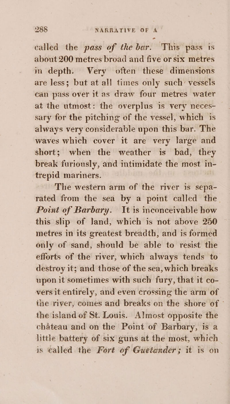 called the pass of the bar. This pass is about 200 metres broad and five or six metres in depth. Very often these dimensions are less; but at all times only such’ vessels can pass over it as draw four metres water at the utmost: the overplus 1s very neces~ sary for the pitching of the vessel, which is always very considerable upon this bar. The waves which cover it are very large and short; when the weather is bad, they break furiously, and intimidate the most in- trepid mariners. | The western arm of the river is sepa- rated from the sea by a poimt called the Point of Barbary. It is inconceivable how this slip of land, which is not above 250 ~ metres in its greatest breadth, and is formed only of sand, should be able to resist the efforts of the river, which always tends to destroy it; and those of the sea, which breaks upon it sometimes with such fury, that it co- vers it entirely, and even crossing the arm of the river, comes and breaks on the shore of : the island of St. Louis. Almost opposite the chateau and on the Point of Barbary, is a little battery of six guns at the most, which is Called the Fort of Guetander; it is on