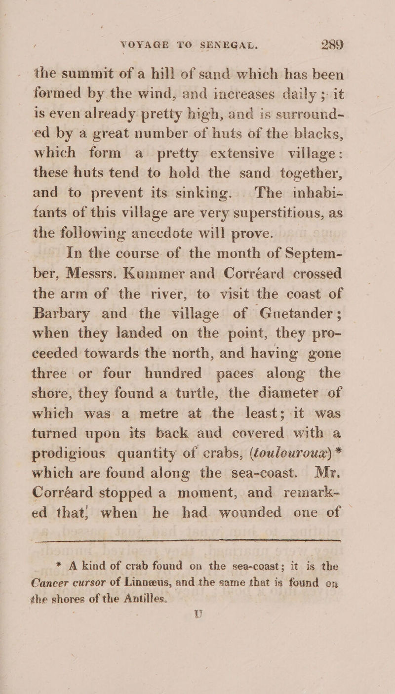 the summit of a hill of sand which has been formed by the wind, and increases daily s it is even already pretty high, and is surround- ed by a great number of huts of the blacks, which form a pretty extensive village: these huts tend to hold the sand together, and to prevent its sinking. The inhabi- tants of this village are very superstitious, as the following anecdote will prove. In the course of the month of Septem- ber, Messrs. Kummer and Corréard crossed the arm of the river, to visit the coast of Barbary and the village of Guetander; when they landed on the point, they pro- ceeded towards the north, and having gone three or four hundred paces along the shore, they found a turtle, the diameter of which was a metre at the least; it was turned upon its back and covered with a prodigious quantity of crabs, (éoulourouz) * which are found along the sea-coast. Mr. Corréard stopped a moment, and remark- ed that! when he had wounded one of. * A kind of crab found on the sea-coast; it is the Cancer cursor of Linneus, and the same that is found on the shores of the Antilles. À VU