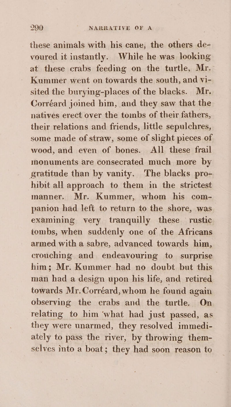 these animals with his cane, the others de- voured it instantly. While he was looking at these crabs feeding on the turtle, Mr. Kummer went on towards the south, and vi- sited the burying-places of the blacks. Mr. Corréard joined him, and they saw that the natives erect over the toinbs of their fathers, their relations and friends, little sepulchres, some made of straw, some of slight pieces of wood, and even of bones. All these frail monuments are consecrated much more by gratitude than by vanity. The blacks pro- hibit all approach to them in the strictest manner. Mr. Kummer, whom his com- panion had left to return to the shore, was examining very tranquilly these rustic tombs, when suddenly one of the Africans armed with a sabre, advanced towards him, crouching and endeavouring to surprise him; Mr. Kummer had no doubt but this man had a design upon his life, and retired towards Mr. Corréard, whom he found again observing the crabs and the turtle. On relating to him ‘what had just passed, as they were unarmed, they resolved immedi- ately to pass the river, by throwing them- selves into a boat; they had soon reason to