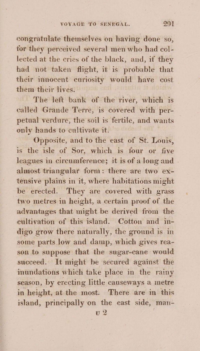 congratulate themselves on having done so, tor they perceived several men who had col- lected at the cries of the black, and, if they had not taken flight, it is probable that their innocent curiosity would have cost them their lives. | The left bank of the river, which is called Grande Terre, is covered with per- petual verdure, the soil is fertile, and wants only hands to cultivate it. Opposite, and to the east of St. Louis, is the isle of Sor, which is four or five leagues in circumference; it is of a long and - almost triangular form: there are two ex- tensive plains in it, where habitations might be erected. They are covered with grass two metres in height, a certain proof of the advantages that might be derived from the cultivation of this island. Cotton and in- digo grow there naturally, the ground is in some parts low and damp, which gives rea- son to suppose that the sugar-cane would succeed. It might be secured against the inundations which take place in the rainy season, by erecting little causeways a metre in height, at the most. There are in this island, principally on the east side, man- v2 |