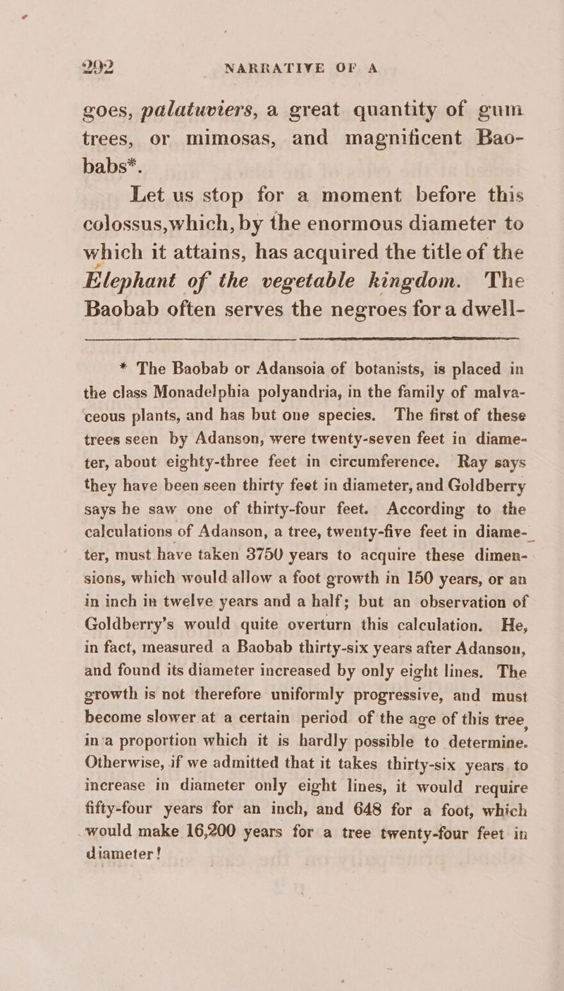 goes, palatuviers, a great quantity of gum trees, or mimosas, and magnificent Bao- babs*. Let us stop for a moment before this colossus,which, by the enormous diameter to which it attains, has acquired the title of the Elephant of the vegetable kingdom. The Baobab often serves the negroes for a dwell- * The Baobab or Adansoia of botanists, is placed in the class Monadelphia polyandria, in the family of malva- ceous plants, and has but one species. The first of these trees seen by Adanson, were twenty-seven feet in diame- ter, about eighty-three feet in circumference. Ray says they have been seen thirty feet in diameter, and Goldberry says he saw one of thirty-four feet. According to the calculations of Adanson, a tree, twenty-five feet in diame-_ ter, must have taken 3750 years to acquire these dimen- sions, which would allow a foot growth in 150 years, or an in inch in twelve years and a half; but an observation of Goldberry’s would quite overturn this calculation. He, in fact, measured a Baobab thirty-six years after Adanson, and found its diameter increased by only eight lines. The growth is not therefore uniformly progressive, and must become slower at a certain period of the age of this tree, in‘a proportion which it is hardly possible to determine. Otherwise, if we admitted that it takes thirty-six years. to increase in diameter only eight lines, it would require fifty-four years for an inch, and 648 for a foot, which “would make 16,200 years for a tree twenty-four feet in diameter!