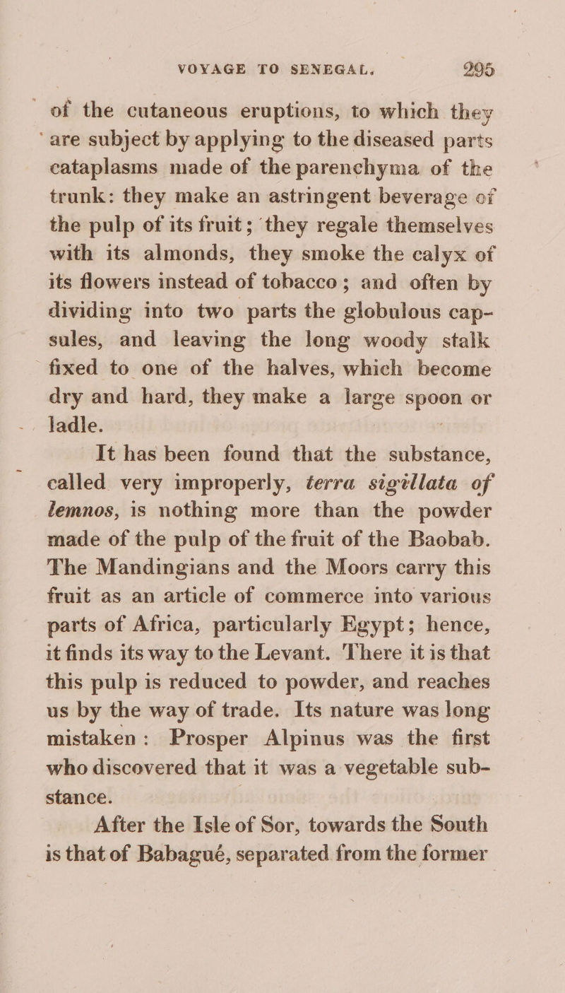 _ of the cutaneous eruptions, to which they ‘are subject by applying to the diseased parts cataplasms made of the parenchyma of the trunk: they make an astringent beverage of the pulp of its fruit; they regale themselves with its almonds, they smoke the calyx of its flowers instead of tobacco; and often by dividing into two parts the globulous cap- sules, and leaving the long woody stalk fixed to one of the halves, which become dry and hard, they make a large sass or ladle. It has been found that the hie dake, called very improperly, éerra sigillata of lemnos, is nothing more than the powder made of the pulp of the fruit of the Baobab. The Mandingians and the Moors carry this fruit as an article of commerce into various parts of Africa, particularly Egypt; hence, it finds its way to the Levant. There it is that this pulp is reduced to powder, and reaches us by the way of trade. Its nature was long mistaken: Prosper Alpinus was the first who discovered that it was a vegetable sub- stance. | After the Isle of Sor, towards the South is that of Babagué, separated from the former