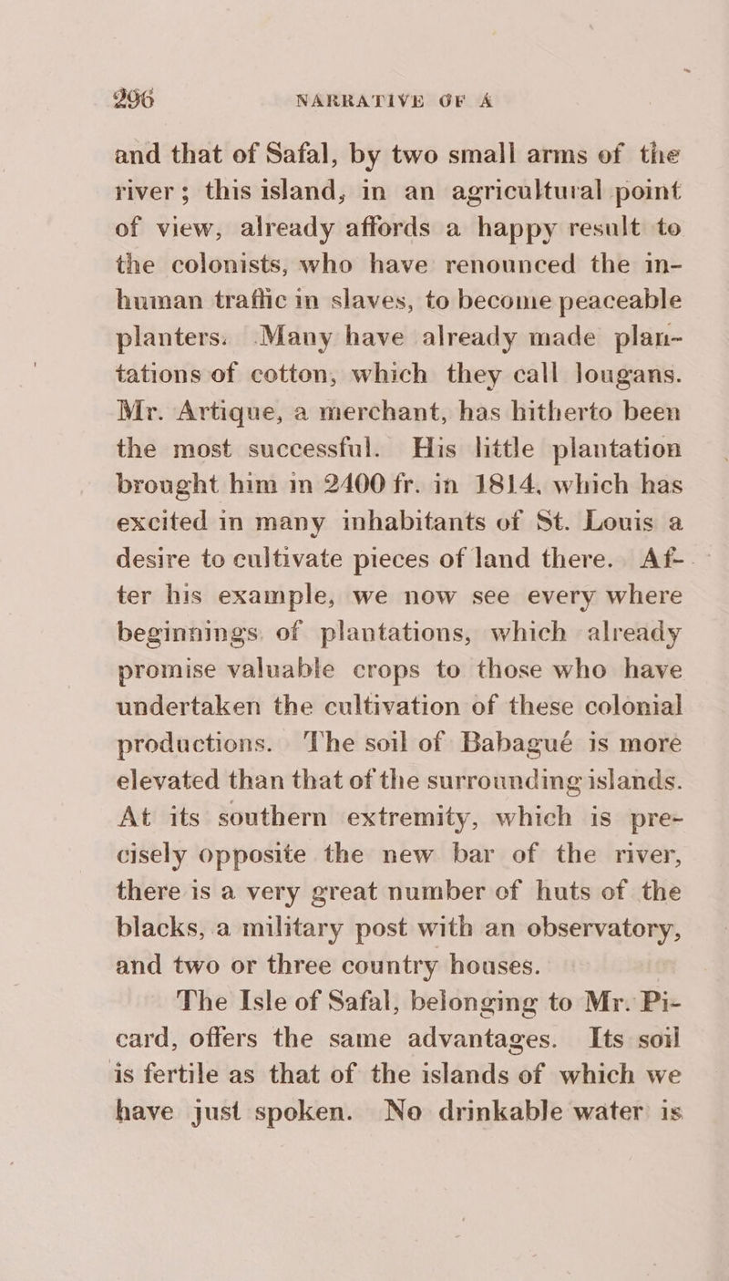 and that of Safal, by two small arms of the river; this island, in an agricultural point of view, already affords a happy result to the colonists, who have renounced the in- human trafic in slaves, to become peaceable planters: Many have already made plan- tations of cotton, which they call lougans. Mr. Artique, a merchant, has hitherto been the most successful. His little plantation brought him im 2400 fr. in 1814, which has excited in many inhabitants of St. Louis a desire to cultivate pieces of land there. Af- — ter his example, we now see every where beginnings of plantations, which already promise valuable crops to those who have undertaken the cultivation of these colonial productions. The soil of Babagué is more elevated than that of the surrounding islands. At its southern extremity, which is pre- cisely opposite the new bar of the river, there is a very great number of huts of the blacks, a military post with an observatory, and two or three country houses. The Isle of Safal, belonging to Mr. Pi- card, offers the same advantages. Its soil is fertile as that of the islands of which we have just spoken. No drinkable water is