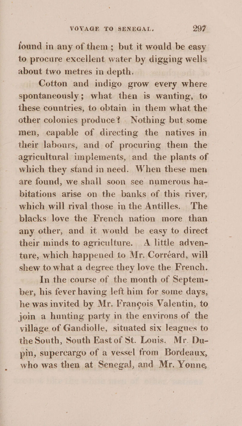 found in any of them; but it would be easy to procure excellent water by digging wells about two metres in depth. Cotton and indigo grow every where spontaneously; what then is wanting, to these countries, to obtain in them what the other colonies produce? . Nothing but some men, capable of directing the natives in their labours, and of procuring them the agricultural implements, and the plants of which they stand in need. When these men are found, we shall soon see numerous ha- bitations arise on the banks of this river, which will rival those im the Antilles. The blacks love the French nation more than any other, and it would be easy to direct their minds to agriculture. A little adven- ture, which happened to Mr. Corréard, will shew to what a degree they love the French. In the course of the month of Septem- ber, his fever having left him for some days, he was invited by Mr. Francois Valentin, to join a hunting party in the environs of the village of Gandiolle, situated six leagues to the South, South East of St. Louis. Mr. Du- pin, supercargo of a vessel from Bordeaux, who was then at Senegal, and Mr. Yonne,