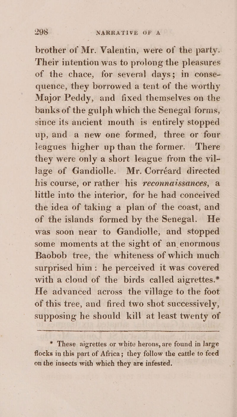 brother of Mr. Valentin, were of the party. Their intention was to prolong the pleasures of the chace, for several days; in conse- quence, they borrowed a tent of the worthy Major Peddy, and fixed themselves on the banks of the gulph which the Senegal forms, since its ancient mouth is entirely stopped up, and a new one formed, three or four leagues higher up than the former. There they were only a short league from the vil- lage of Gandiolle. Mr. Corréard directed his course, or rather his reconnaïssances, a little into the interior, for he had conceived the idea of taking a plan of the coast, and of the islands formed by the Senegal. He was soon near to Gandiolle, and stopped some moments at the sight of an enormous Baobob tree, the whiteness of which much surprised him: he perceived it was covered. with a cloud of the birds called aigrettes.* He advanced across the village to the foot of this tree, and fired two shot successively, supposing he should kill at least twenty of * These aigrettes or white herons, are found in large flocks m this part of Africa; they follow the cattle to feed on the insects with which they are infested.