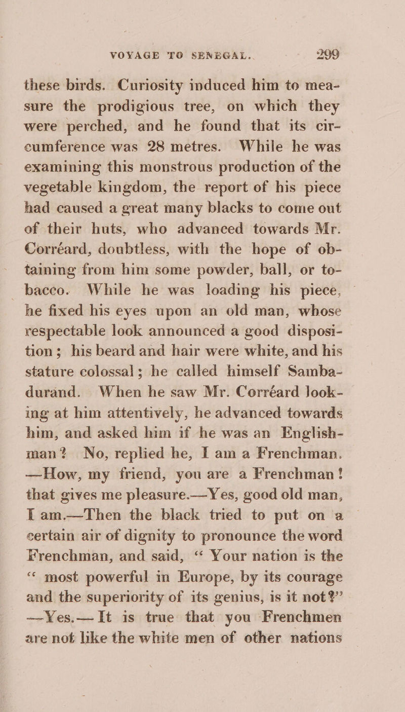 these birds. Curiosity induced him to mea- sure the prodigious tree, on which they were perched, and he found that its cir- | cumference was 28 metres. While he was examining this monstrous production of the vegetable kingdom, the report of his piece had caused a great many blacks to come out of their huts, who advanced towards Mr. Correard, doubtless, with the hope of ob- taining from him some powder, ball, or to- bacco. While he was loading his piece, he fixed his eyes upon an old man, whose respectable look announced a good disposi- tion; his beard and hair were white, and his stature colossal; he called himself Samba- durand. When he saw Mr. Corréard Jook- ing at him attentively, he advanced towards him, and asked him if he was an English- man? No, replied he, I am a Frenchman. —How, my friend, you are a Frenchman! that gives me pleasure.—Yes, good old man, { am.—Then the black tried to put on a certain air of dignity to pronounce the word Frenchman, and said, ‘“ Your nation is the ‘ most powerful in Europe, by its courage and the superiority of its genius, is it not?’ —Yes.— It is true that you Frenchmen are not like the white men of other nations