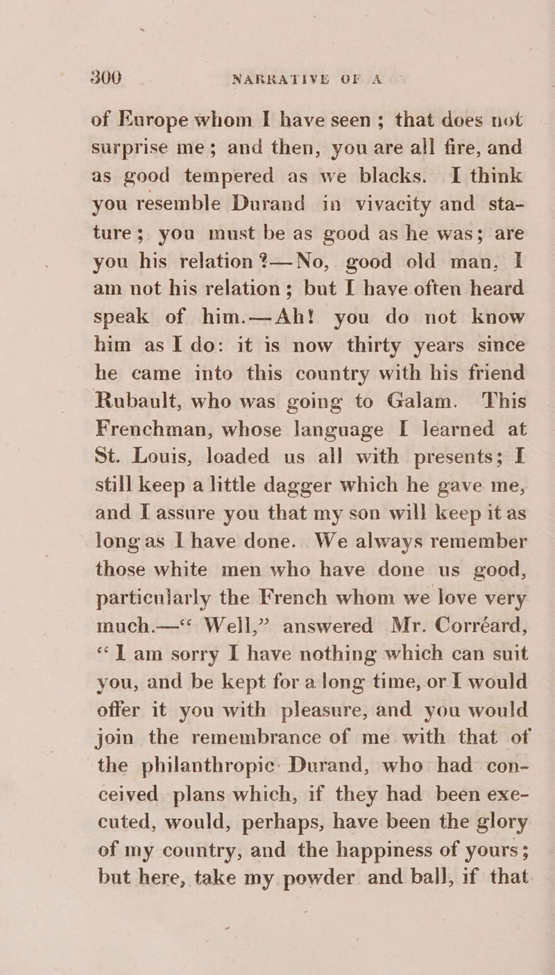of Europe whom I have seen ; that does not surprise me ; and then, you are all fire, and as good tempered as we blacks. I think you resemble Durand in vivacity and sta- ture; you must be as good as he was; are you his relation ?— No, good old man, I am not his relation; but I have often heard speak of him.—Ah! you do not know him as Ido: it is now thirty years since he came into this country with his friend Rubault, who was going to Galam. This Frenchman, whose language I learned at St. Louis, loaded us all with presents; I still keep a little dagger which he gave me, and I assure you that my son will keep it as long as I have done. We always remember those white men who have done us good, particularly the French whom we love very much.—< Well,” answered Mr. Corréard, “Tam sorry I have nothing which can suit you, and be kept for a long time, or I would offer it you with pleasure, and you would join the remembrance of me with that of the philanthropic: Durand, who had con- ceived plans which, if they had been exe- cuted, would, perhaps, have been the glory of my country, and the happiness of yours; but here, take my powder. and ball, if that