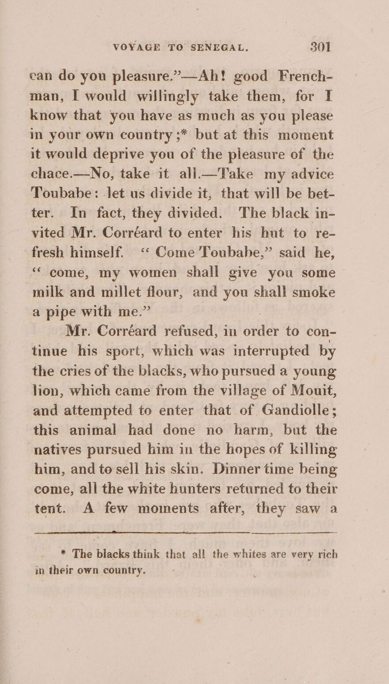 can do you pleasure.”—-Ah! good French- man, I would willingly take them, for I know that you have as much as you please in your own country ;* but at this moment it would deprive you of the pleasure of the chace.—No, take it all_—Take my advice Toubabe: let us divide it, that will be bet- ter. In fact, they divided. The black in- vited Mr. Correard to enter his hut to re- fresh himself. ‘ Come Toubahe,” said he, ‘ come, my women shall give you some milk and millet pepe and you shall smoke a pipe with me.’ Mr. Corréard refused, in oil to con- tinue his sport, which was interrupted by the cries of the blacks, who pursued a young lion, which came from the village of Mouit, and attempted to enter that of Gandiolle; this animal had done no harm, but the natives pursued him in the hopes of killing him, and to sell his skin. Dinner time being come, all the white hunters returned to their tent. A few moments after, they saw a * The blacks think that all the whites are very rich in their own country.