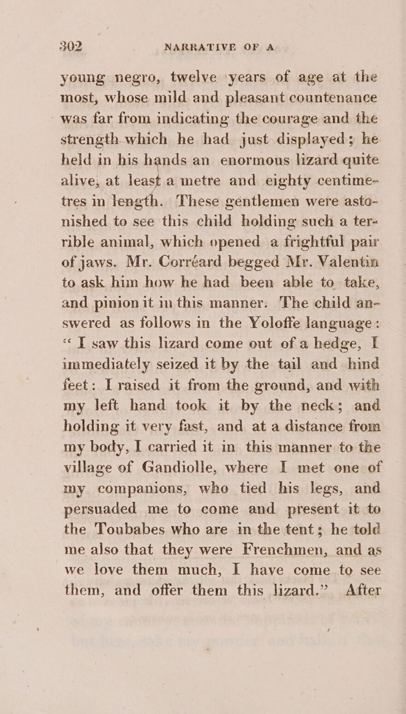 young negro, twelve ‘years of age at the most, whose mild and pleasant countenance was far from indicating the courage and the strength which he had just displayed; he held in his hands an enormous lizard quite alive, at least a metre and eighty centime- tres in length. These gentlemen were asto- nished to see this child holding such a ter- rible animal, which opened a frightful pair of jaws. Mr. Corréard begged Mr. Valentin to ask him how he had been able to take, and pinion it in this manner: The child an- swered as follows in the Yoloffe language : ‘€ E saw this lizard come out of a hedge, f immediately seized it by the tail and hind feet: I raised it from the ground, and with my left hand took it by the neck; and holding it very fast, and at a distance from my body, I carried it in this manner to the village of Gandiolle, where I met one of my companions, who tied his legs, and persuaded me to come and present it to the Toubabes who are in the tent; he told me also that they were Frenchmen, and as we love them much, I have come to see them, and offer them this lizard.” After