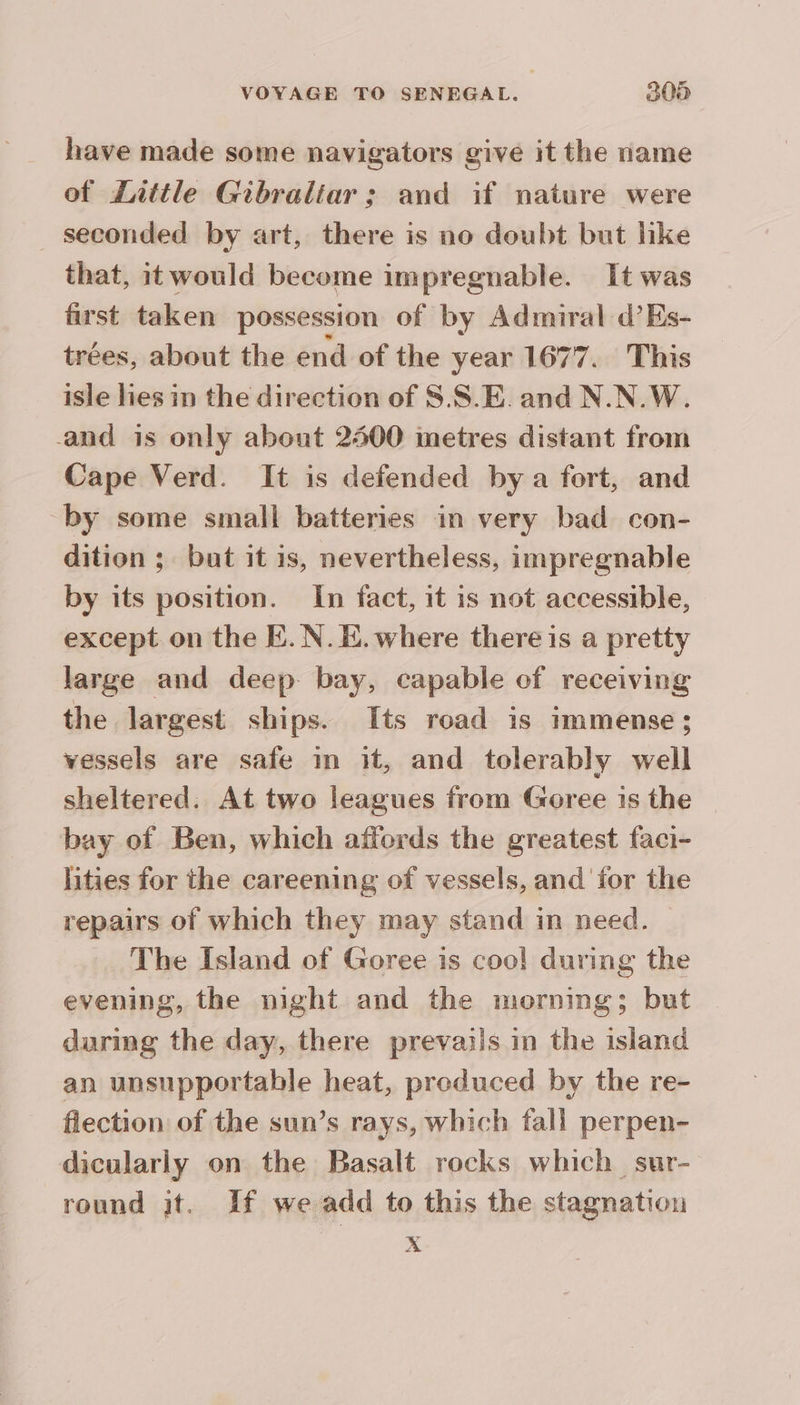 have made some navigators give it the name of Zattle Gibraltar : and if nature were _ seconded by art, there is no doubt but like that, itwould become impregnable. It was first taken possession of by Admiral d’Es- trées, about the end of the year 1677. This isle lies in the direction of S.S.E and N.N.W. and is only about 2400 metres distant from Cape Verd. It is defended by a fort, and “by some small batteries in very bad con- dition ; but it is, nevertheless, impregnable by its position. In fact, it is not accessible, except on the E. N.E. where there is a pretty large and deep bay, capable of receiving the largest ships. Its road is immense; vessels are safe in it, and tolerably well sheltered. At two leagues from Goree is the bay of Ben, which affords the greatest faci- lities for the careening of vessels, and for the repairs of which they may stand in need. The Island of Goree is coo! during the evening, the night and the morning; but during the day, there prevails in the island an unsupportable heat, preduced by the re- flection of the sun’s rays, which fall perpen- dicularly on the Basalt rocks which sur- round jt. If we add to this the stagnation x