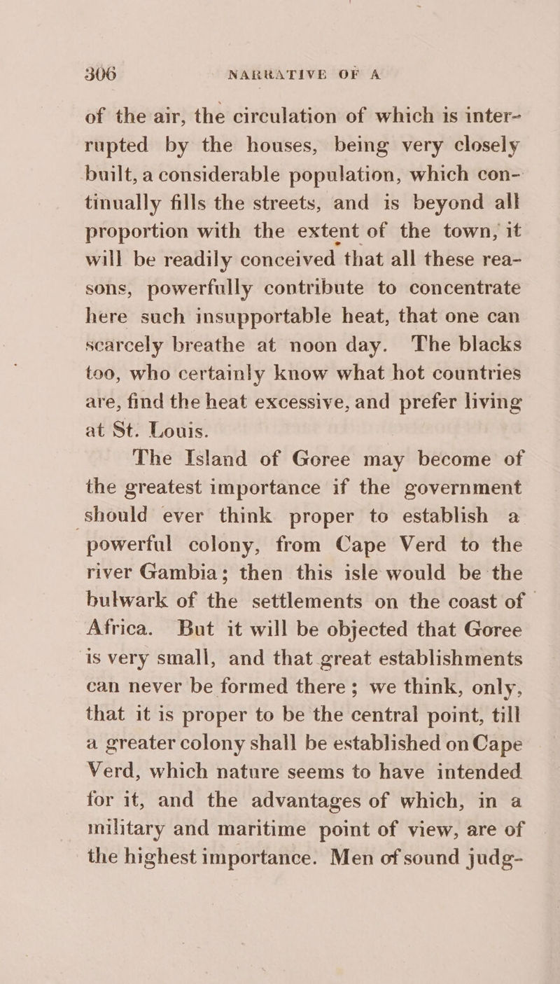 of the air, the circulation of which is inter- rupted by the houses, being very closely built, a considerable population, which con- tinually fills the streets, and is beyond all proportion with the extent of the town, it will be readily conceived that all these rea- sons, powerfully contribute to concentrate here such insupportable heat, that one can scarcely breathe at noon day. The blacks too, who certainly know what hot countries are, find the heat excessive, and prefer living at St. Louis. The Island of Goree may become of the greatest importance if the government Should ever think proper to establish a powerful colony, from Cape Verd to the river Gambia; then this isle would be the bulwark of the settlements on the coast of Africa. But it will be objected that Goree is very small, and that great establishments can never be formed there ; we think, only, that it is proper to be the central point, till a greater colony shall be established on Cape Verd, which nature seems to have intended for it, and the advantages of which, in a military and maritime point of view, are of the highest importance. Men of sound judg-