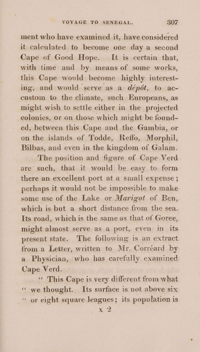 ment who have examined it, have considered it calculated to become one day a second Cape of Good Hope. [It is certain that, with time and by means of some works, this Cape would become highly interest- ing, and would serve as a dépôt, to ac- custom to the climate, such Europeans, as might wish to settle either in the projected colonies, or on those which might be found- ed, between this Cape and the Gambia, or on the islands of Todde, Reffo, Morphil, Bilbas, and even in the kingdom of Galam. The position and figure of Cape Verd are such, that it would be easy to form there an excellent port at a small expense ; perhaps it would not be impossibie to make some use of the Lake or Marigot of Ben, which is but a short distance from the sea. Its road, which is the same as that of Goree, might almost serve as a port, even in its present state. The following 1s an extract from a Letter, written to Mr. Correard by a Physician, who has carefully examined Cape Verd. - | This Cape is very different from what ‘ we thought. Its surface is not above six. ‘or eight square leagues; its population is Kis |