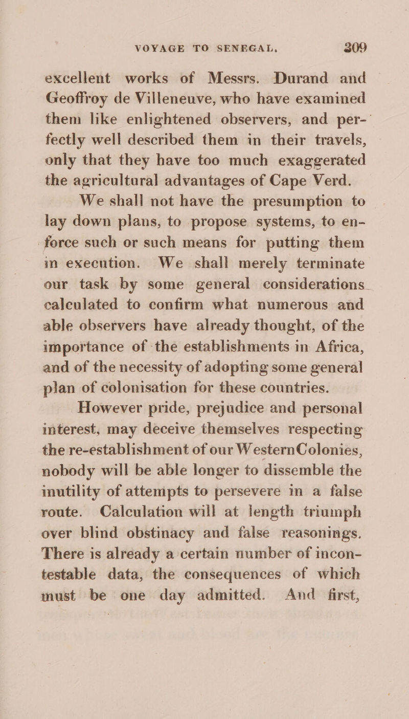 excellent works of Messrs. Durand and — Geoffroy de Villeneuve, who have examined them like enlightened observers, and per- fectly well described them in their travels, only that they have too much exaggerated the agricultural advantages of Cape Verd. _ We shall not have the presumption to | lay down plans, to propose systems, to en- force such or such means for putting them in execution. We shall merely terminate our task by some general considerations. calculated to confirm what numerous and able observers have already thought, of the importance of the establishments in Africa, and of the necessity of adepting some general plan of colonisation for these countries. However pride, prejudice and personal interest, may deceive themselves respecting the re-establishment of our WesternColonies, nobody will be able longer to dissemble the inutility of attempts to persevere in a false route. Calculation will at length triumph over blind obstinacy and false reasonings. There is already a certain number of incon- testable data, the consequences of which must be one day admitted. And first,