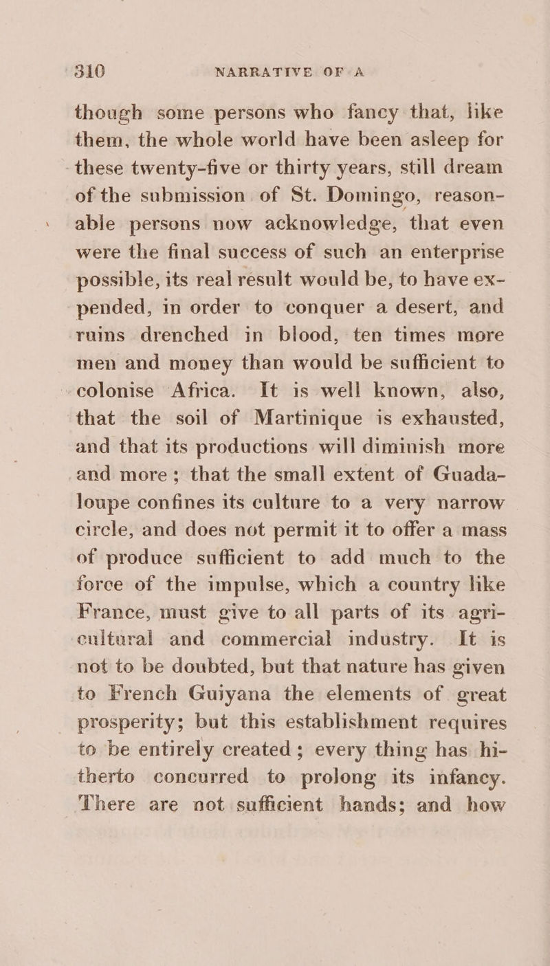 though some persons who fancy that, like them, the whole world have been asleep for these twenty-five or thirty years, still dream of the submission of St. Domingo, reason- able persons now acknowledge, that even were the final success of such an enterprise possible, its real result would be, to have ex- pended, in order to conquer a desert, and rums drenched in blood, ten times more men and money than would be sufficient to colonise Africa. It is well known, also, that the soil of Martinique is exhausted, and that its productions will diminish more and more; that the small extent of Guada- loupe confines its culture to a very narrow — circle, and does not permit it to offer a mass of produce sufficient to add much to the force of the impulse, which a country hke France, must give to all parts of its agri- cultural and commercial industry. It is not to be doubted, but that nature has given to French Guiyana the elements of great prosperity; but this establishment requires to be entirely created ; every thing has hi- therto concurred to prolong its infancy. There are not sufficient hands; and how